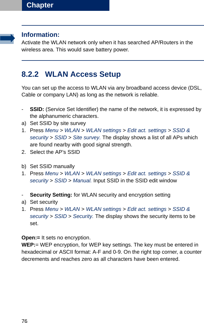 76Chapter88.2.2 WLAN Access Setup You can set up the access to WLAN via any broadband access device (DSL, Cable or company LAN) as long as the network is reliable.-SSID: (Service Set Identifier) the name of the network, it is expressed by the alphanumeric characters.a) Set SSID by site survey1. Press Menu &gt; WLAN &gt; WLAN settings &gt; Edit act. settings &gt; SSID &amp; security &gt; SSID &gt; Site survey. The display shows a list of all APs which are found nearby with good signal strength. 2. Select the AP’s SSIDb) Set SSID manually1. Press Menu &gt; WLAN &gt; WLAN settings &gt; Edit act. settings &gt; SSID &amp; security &gt; SSID &gt; Manual. Input SSID in the SSID edit window-Security Setting: for WLAN security and encryption settinga) Set security1. Press Menu &gt; WLAN &gt; WLAN settings &gt; Edit act. settings &gt; SSID &amp; security &gt; SSID &gt; Security. The display shows the security items to be set. Open:= It sets no encryption. WEP:= WEP encryption, for WEP key settings. The key must be entered in hexadecimal or ASCII format: A-F and 0-9. On the right top corner, a counter decrements and reaches zero as all characters have been entered.Information:Activate the WLAN network only when it has searched AP/Routers in the wireless area. This would save battery power.