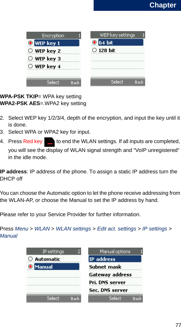 Chapter778WPA-PSK TKIP= WPA key settingWPA2-PSK AES=.WPA2 key setting2. Select WEP key 1/2/3/4, depth of the encryption, and input the key until it is done. 3. Select WPA or WPA2 key for input.4. Press Red key   to end the WLAN settings. If all inputs are completed, you will see the display of WLAN signal strength and “VoIP unregistered” in the idle mode.IP address: IP address of the phone. To assign a static IP address turn the DHCP offYou can choose the Automatic option to let the phone receive addressing from the WLAN-AP, or choose the Manual to set the IP address by hand. Please refer to your Service Provider for further information.Press Menu &gt; WLAN &gt; WLAN settings &gt; Edit act. settings &gt; IP settings &gt; Manual 