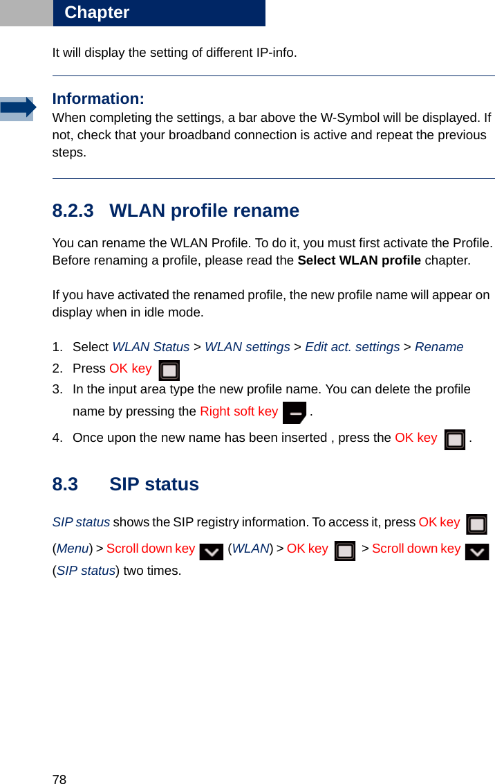 78Chapter8It will display the setting of different IP-info.8.2.3 WLAN profile rename You can rename the WLAN Profile. To do it, you must first activate the Profile.Before renaming a profile, please read the Select WLAN profile chapter.If you have activated the renamed profile, the new profile name will appear on display when in idle mode.1. Select WLAN Status &gt; WLAN settings &gt; Edit act. settings &gt; Rename   2. Press OK key 3. In the input area type the new profile name. You can delete the profile name by pressing the Right soft key .4. Once upon the new name has been inserted , press the OK key .8.3 SIP statusSIP status shows the SIP registry information. To access it, press OK key  (Menu) &gt; Scroll down key   (WLAN) &gt; OK key  &gt; Scroll down key   (SIP status) two times.Information:When completing the settings, a bar above the W-Symbol will be displayed. If not, check that your broadband connection is active and repeat the previous steps.