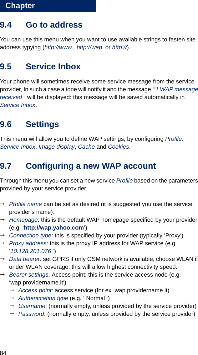 84Chapter99.4 Go to addressYou can use this menu when you want to use available strings to fasten site address typying (http://www., http://wap. or http://).9.5 Service InboxYour phone will sometimes receive some service message from the service provider, In such a case a tone will notify it and the message  “1 WAP message received “ will be displayed: this message will be saved automatically in Service Inbox.9.6 SettingsThis menu will allow you to define WAP settings, by configuring Profile,  Service Inbox, Image display, Cache and Cookies.9.7 Configuring a new WAP accountThrough this menu you can set a new service Profile based on the parameters provided by your service provider:Profile name can be set as desired (it is suggested you use the service provider’s name).Homepage: this is the default WAP homepage specified by your provider (e.g. ‘http://wap.yahoo.com’)Connection type: this is specified by your provider (typically ‘Proxy‘)Proxy address: this is the proxy IP address for WAP service (e.g. ‘10.128.201.076 ‘)Data bearer: set GPRS if only GSM network is available, choose WLAN if under WLAN coverage: this will allow highest connectivity speed.Bearer settings. Access point: this is the service access node (e.g. ‘wap.providername.it‘)Access point: access service (for ex. wap.providername.it)Authentication type (e.g. ‘ Normal ‘)Username: (normally empty, unless provided by the service provider)Password: (normally empty, unless provided by the service provider)