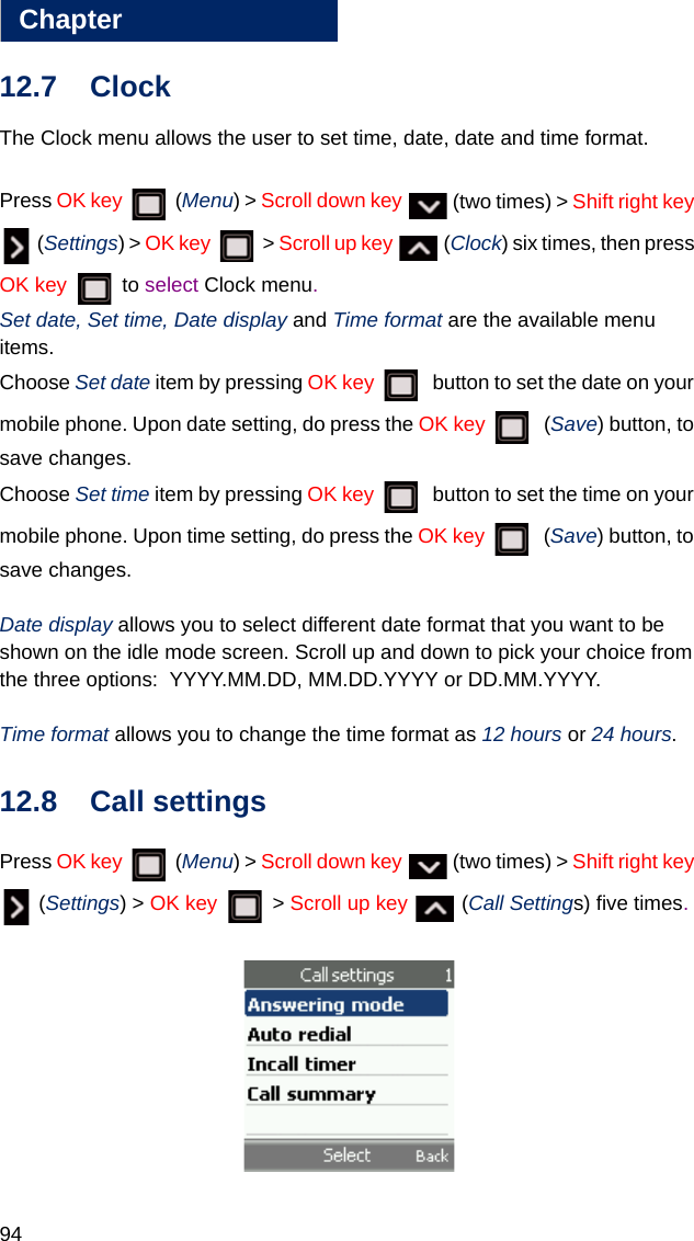 94Chapter1212.7 ClockThe Clock menu allows the user to set time, date, date and time format. Press OK key  (Menu) &gt; Scroll down key   (two times) &gt; Shift right key  (Settings) &gt; OK key  &gt; Scroll up key   (Clock) six times, then press OK key  to select Clock menu.Set date, Set time, Date display and Time format are the available menu  items. Choose Set date item by pressing OK key    button to set the date on your mobile phone. Upon date setting, do press the OK key    (Save) button, to save changes.Choose Set time item by pressing OK key    button to set the time on your mobile phone. Upon time setting, do press the OK key   (Save) button, to save changes.Date display allows you to select different date format that you want to be shown on the idle mode screen. Scroll up and down to pick your choice from the three options:  YYYY.MM.DD, MM.DD.YYYY or DD.MM.YYYY.Time format allows you to change the time format as 12 hours or 24 hours. 12.8 Call settingsPress OK key  (Menu) &gt; Scroll down key   (two times) &gt; Shift right key  (Settings) &gt; OK key  &gt; Scroll up key   (Call Settings) five times.