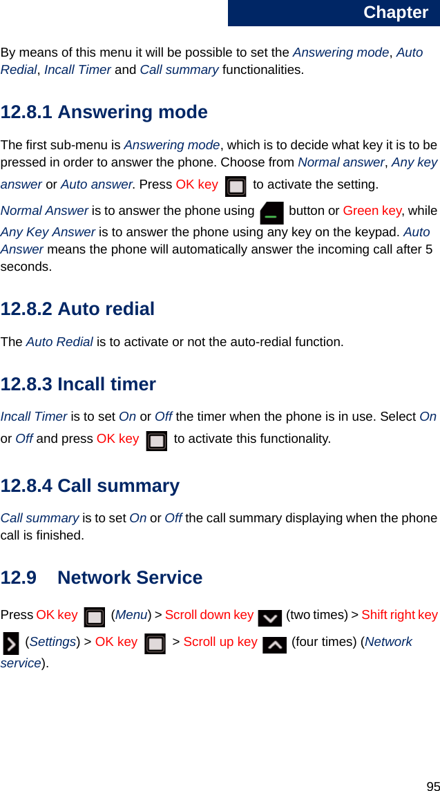 Chapter9512By means of this menu it will be possible to set the Answering mode, Auto Redial, Incall Timer and Call summary functionalities.12.8.1 Answering mode The first sub-menu is Answering mode, which is to decide what key it is to be pressed in order to answer the phone. Choose from Normal answer, Any key answer or Auto answer. Press OK key   to activate the setting. Normal Answer is to answer the phone using   button or Green key, while Any Key Answer is to answer the phone using any key on the keypad. Auto Answer means the phone will automatically answer the incoming call after 5 seconds. 12.8.2 Auto redial The Auto Redial is to activate or not the auto-redial function. 12.8.3 Incall timerIncall Timer is to set On or Off the timer when the phone is in use. Select On or Off and press OK key   to activate this functionality. 12.8.4 Call summary Call summary is to set On or Off the call summary displaying when the phone call is finished.12.9 Network ServicePress OK key  (Menu) &gt; Scroll down key   (two times) &gt; Shift right key  (Settings) &gt; OK key  &gt; Scroll up key   (four times) (Network service). 