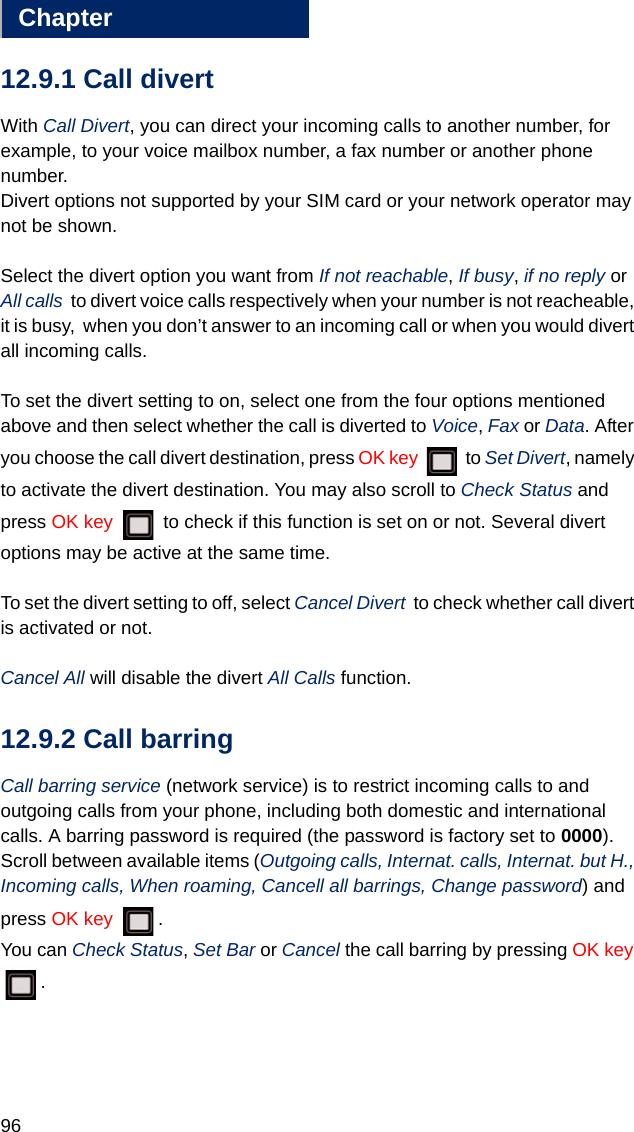 96Chapter1212.9.1 Call divertWith Call Divert, you can direct your incoming calls to another number, for example, to your voice mailbox number, a fax number or another phone number. Divert options not supported by your SIM card or your network operator may not be shown.Select the divert option you want from If not reachable, If busy, if no reply or  All calls  to divert voice calls respectively when your number is not reacheable, it is busy,  when you don’t answer to an incoming call or when you would divert all incoming calls.To set the divert setting to on, select one from the four options mentioned above and then select whether the call is diverted to Voice, Fax or Data. After you choose the call divert destination, press OK key  to Set Divert, namely to activate the divert destination. You may also scroll to Check Status and press OK key   to check if this function is set on or not. Several divert options may be active at the same time.To set the divert setting to off, select Cancel Divert  to check whether call divert is activated or not. Cancel All will disable the divert All Calls function. 12.9.2 Call barringCall barring service (network service) is to restrict incoming calls to and outgoing calls from your phone, including both domestic and international calls. A barring password is required (the password is factory set to 0000).Scroll between available items (Outgoing calls, Internat. calls, Internat. but H., Incoming calls, When roaming, Cancell all barrings, Change password) and press OK key  . You can Check Status, Set Bar or Cancel the call barring by pressing OK key .