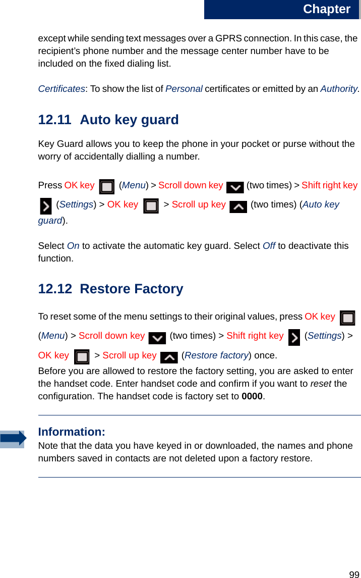 Chapter9912except while sending text messages over a GPRS connection. In this case, the recipient’s phone number and the message center number have to be included on the fixed dialing list.Certificates: To show the list of Personal certificates or emitted by an Authority.12.11 Auto key guard Key Guard allows you to keep the phone in your pocket or purse without the worry of accidentally dialling a number. Press OK key  (Menu) &gt; Scroll down key   (two times) &gt; Shift right key  (Settings) &gt; OK key  &gt; Scroll up key   (two times) (Auto key guard).Select On to activate the automatic key guard. Select Off to deactivate this function.12.12 Restore FactoryTo reset some of the menu settings to their original values, press OK key  (Menu) &gt; Scroll down key   (two times) &gt; Shift right key  (Settings) &gt; OK key   &gt; Scroll up key   (Restore factory) once. Before you are allowed to restore the factory setting, you are asked to enter the handset code. Enter handset code and confirm if you want to reset the configuration. The handset code is factory set to 0000.Information:Note that the data you have keyed in or downloaded, the names and phone numbers saved in contacts are not deleted upon a factory restore.