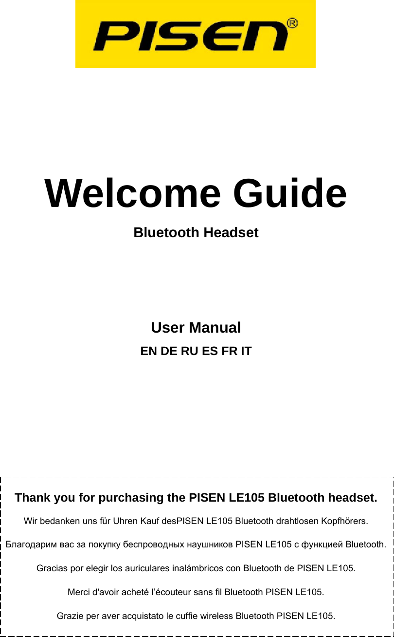     Welcome Guide Bluetooth Headset   User Manual EN DE RU ES FR IT         Thank you for purchasing the PISEN LE105 Bluetooth headset. Wir bedanken uns f&uuml;r Uhren Kauf desPISEN LE105 Bluetooth drahtlosen Kopfh&ouml;rers. Благодарим вас за покупку беспроводных наушников PISEN LE105 с функцией Bluetooth. Gracias por elegir los auriculares inal&aacute;mbricos con Bluetooth de PISEN LE105. Merci d'avoir achet&eacute; l&rsquo;&eacute;couteur sans fil Bluetooth PISEN LE105. Grazie per aver acquistato le cuffie wireless Bluetooth PISEN LE105.   