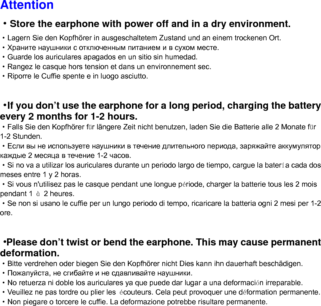 Attention &middot;Store the earphone with power off and in a dry environment. &middot;Lagern Sie den Kopfh&ouml;rer in ausgeschaltetem Zustand und an einem trockenen Ort. &middot;Храните наушники с отключенным питанием и в сухом месте. &middot;Guarde los auriculares apagados en un sitio sin humedad. &middot;Rangez le casque hors tension et dans un environnement sec. &middot;Riporre le Cuffie spente e in luogo asciutto.  &middot;If you don&rsquo;t use the earphone for a long period, charging the battery every 2 months for 1-2 hours. &middot;Falls Sie den Kopfh&ouml;rer f&uuml;r l&auml;ngere Zeit nicht benutzen, laden Sie die Batterie alle 2 Monate f&uuml;r 1-2 Stunden. &middot;Если вы не используете наушники в течение длительного периода, заряжайте аккумулятор каждые 2 месяца в течение 1-2 часов. &middot;Si no va a utilizar los auriculares durante un periodo largo de tiempo, cargue la bater&iacute;a cada dos meses entre 1 y 2 horas. &middot;Si vous n'utilisez pas le casque pendant une longue p&eacute;riode, charger la batterie tous les 2 mois pendant 1  &agrave; 2 heures. &middot;Se non si usano le cuffie per un lungo periodo di tempo, ricaricare la batteria ogni 2 mesi per 1-2 ore.  &middot;Please don&rsquo;t twist or bend the earphone. This may cause permanent deformation. &middot;Bitte verdrehen oder biegen Sie den Kopfh&ouml;rer nicht Dies kann ihn dauerhaft besch&auml;digen. &middot;Пожалуйста, не сгибайте и не сдавливайте наушники. &middot;No retuerza ni doble los auriculares ya que puede dar lugar a una deformaci&oacute;n irreparable. &middot;Veuillez ne pas tordre ou plier les  &eacute;couteurs. Cela peut provoquer une d&eacute;formation permanente.   &middot;Non piegare o torcere le cuffie. La deformazione potrebbe risultare permanente.            
