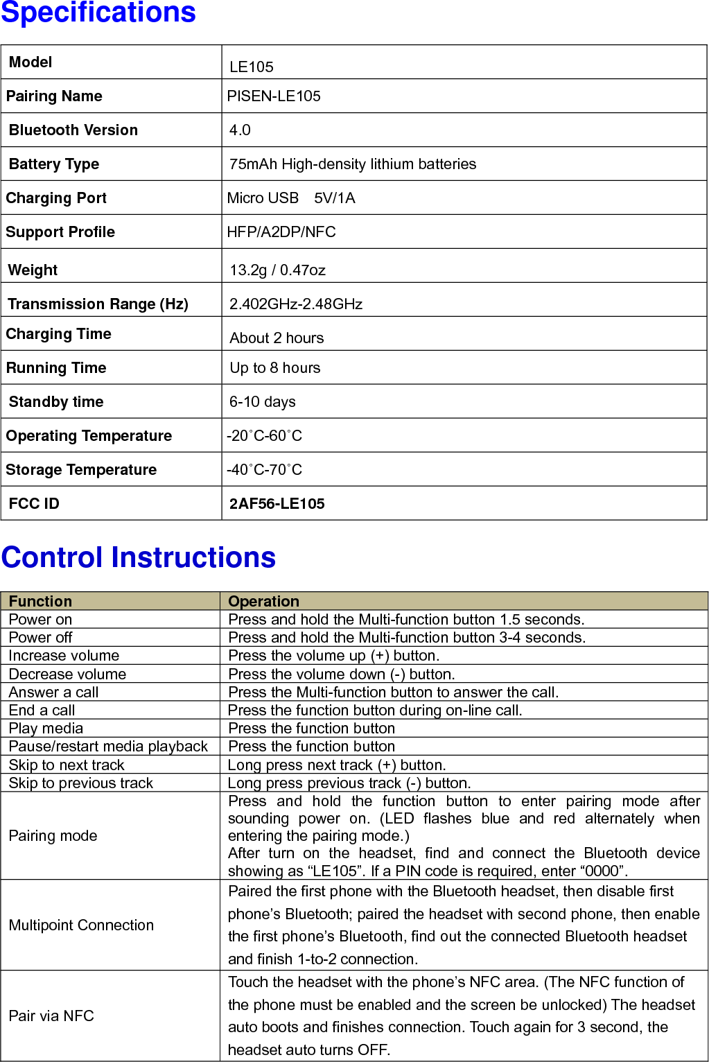 Specifications                   Control Instructions                      Model  LE105 Pairing Name    PISEN-LE105 Bluetooth Version  4.0 Battery Type  75mAh High-density lithium batteries Charging Port  Micro USB  5V/1A Support Profile  HFP/A2DP/NFC Weight  13.2g / 0.47oz Transmission Range (Hz)  2.402GHz-2.48GHz Charging Time  About 2 hours Running Time  Up to 8 hours Standby time  6-10 days Operating Temperature  -20˚C-60˚C Storage Temperature  -40˚C-70˚C FCC ID  2AF56-LE105 Function  Operation Power on  Press and hold the Multi-function button 1.5 seconds.   Power off  Press and hold the Multi-function button 3-4 seconds.   Increase volume  Press the volume up (+) button. Decrease volume  Press the volume down (-) button. Answer a call  Press the Multi-function button to answer the call. End a call  Press the function button during on-line call. Play media  Press the function button Pause/restart media playback Press the function button Skip to next track  Long press next track (+) button. Skip to previous track  Long press previous track (-) button. Pairing mode Press and hold the function button to enter pairing mode after sounding power on. (LED flashes blue and red alternately when entering the pairing mode.) After turn on the headset, find and connect the Bluetooth device showing as &ldquo;LE105&rdquo;. If a PIN code is required, enter &ldquo;0000&rdquo;. Multipoint Connection Paired the first phone with the Bluetooth headset, then disable first phone&rsquo;s Bluetooth; paired the headset with second phone, then enable the first phone&rsquo;s Bluetooth, find out the connected Bluetooth headset and finish 1-to-2 connection. Pair via NFC Touch the headset with the phone&rsquo;s NFC area. (The NFC function of the phone must be enabled and the screen be unlocked) The headset auto boots and finishes connection. Touch again for 3 second, the headset auto turns OFF. 