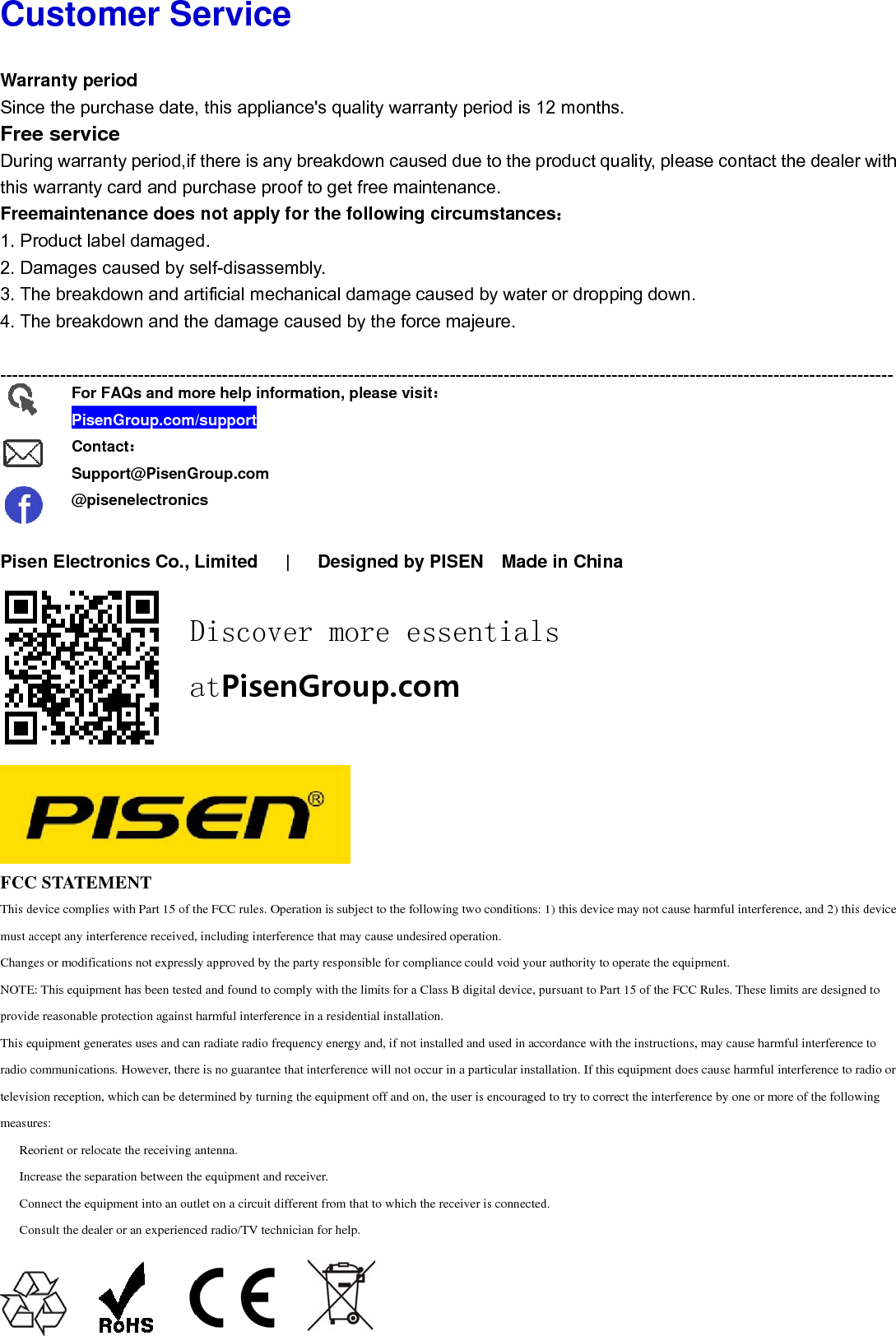 Cu WarSincFreDurithis Free1. P2. D3. T4. T -----      PiseFCCThis dmust aChangNOTEprovidThis eradio ctelevismeasu　 Re　 In　 Co　 Co ustomrranty perioce the purchee service ing warrantywarranty caemaintenanProduct labelDamages cauThe breakdowThe breakdow----------------en ElectronC STATEMEdevice complies wiaccept any interferges or modificationE: This equipment de reasonable proteequipment generatecommunications. Hsion reception, whures:eorient or relocate crease the separationnect the equipmonsult the dealer oFor FAQPisenGContacSuppor@pisenmer Serod hase date, thy period,if thard and purcnce does nol damaged. used by selfwn and artifwn and the d----------------nics Co., Lim ENTith Part 15 of the Frence received, incns not expressly aphas been tested anection against harmes uses and can radHowever, there is hich can be determithe receiving anteion between the eqment into an outlet or an experienced rQs and moreGroup.com/suct：rt@PisenGronelectronicsDiatrvice his applianceere is any bchase proof ot apply for f-disassembicial mechandamage cau-----------------mited   |  FCC rules. Operaticluding interferencpproved by the parnd found to complymful interference idiate radio frequenno guarantee that ined by turning theenna.quipment and receion a circuit differeradio/TV techniciae help informaupportup.comiscovertPisenGe's quality wreakdown cto get free mr the followbly. nical damagused by the ---------------- Designed  ion is subject to thce that may cause urty responsible fory with the limits foin a residential instncy energy and, if interference will ne equipment off aniver.ent from that to whan for help.ation, please r more Group.cwarranty periaused due tmaintenanceing circumsge caused byforce majeu----------------by PISEN he following two coundesired operatior compliance couldor a Class B digitatallation.not installed and unot occur in a partind on, the user is ehich the receiver isvisit：essentcomiod is 12 moto the produce. stances：y water or dure. ---------------- Made in Conditions: 1) this don.d void your authorial device, pursuant used in accordancecular installation. encouraged to try ts connected.tialsonths. ct quality, pleropping dow----------------China  device may not cauity to operate the eto Part 15 of the Fe with the instructiIf this equipment dto correct the interfease contacwn. ----------------use harmful interfeequipment.FCC Rules. These ions, may cause hadoes cause harmfuference by one or ct the dealer----------------erence, and 2) this limits are designearmful interferenceul interference to rmore of the followr with ------ device d to e to adio or wing 