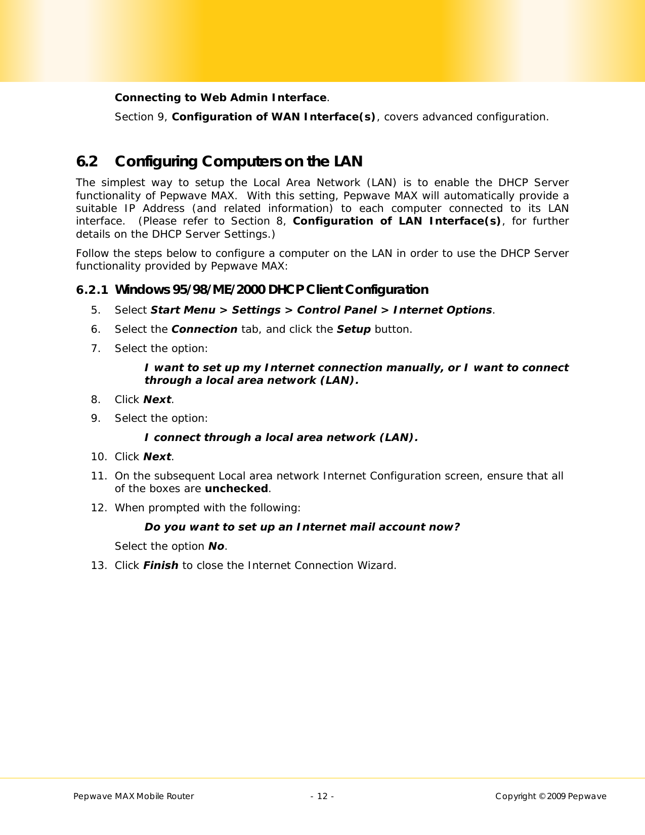        Pepwave MAX Mobile Router    - 12 -   Copyright © 2009 Pepwave Connecting to Web Admin Interface.   Section 9, Configuration of WAN Interface(s), covers advanced configuration.  6.2 Configuring Computers on the LAN The simplest way to setup the Local Area Network (LAN) is to enable the DHCP Server functionality of Pepwave MAX.  With this setting, Pepwave MAX will automatically provide a suitable IP Address (and related information) to each computer connected to its LAN interface.  (Please refer to Section 8, Configuration of LAN Interface(s), for further details on the DHCP Server Settings.) Follow the steps below to configure a computer on the LAN in order to use the DHCP Server functionality provided by Pepwave MAX: 6.2.1 Windows 95/98/ME/2000 DHCP Client Configuration 5. Select Start Menu &gt; Settings &gt; Control Panel &gt; Internet Options. 6. Select the Connection tab, and click the Setup button. 7. Select the option: I want to set up my Internet connection manually, or I want to connect through a local area network (LAN). 8. Click Next. 9. Select the option: I connect through a local area network (LAN).  10. Click Next. 11. On the subsequent Local area network Internet Configuration screen, ensure that all of the boxes are unchecked. 12. When prompted with the following: Do you want to set up an Internet mail account now? Select the option No. 13. Click Finish to close the Internet Connection Wizard.  