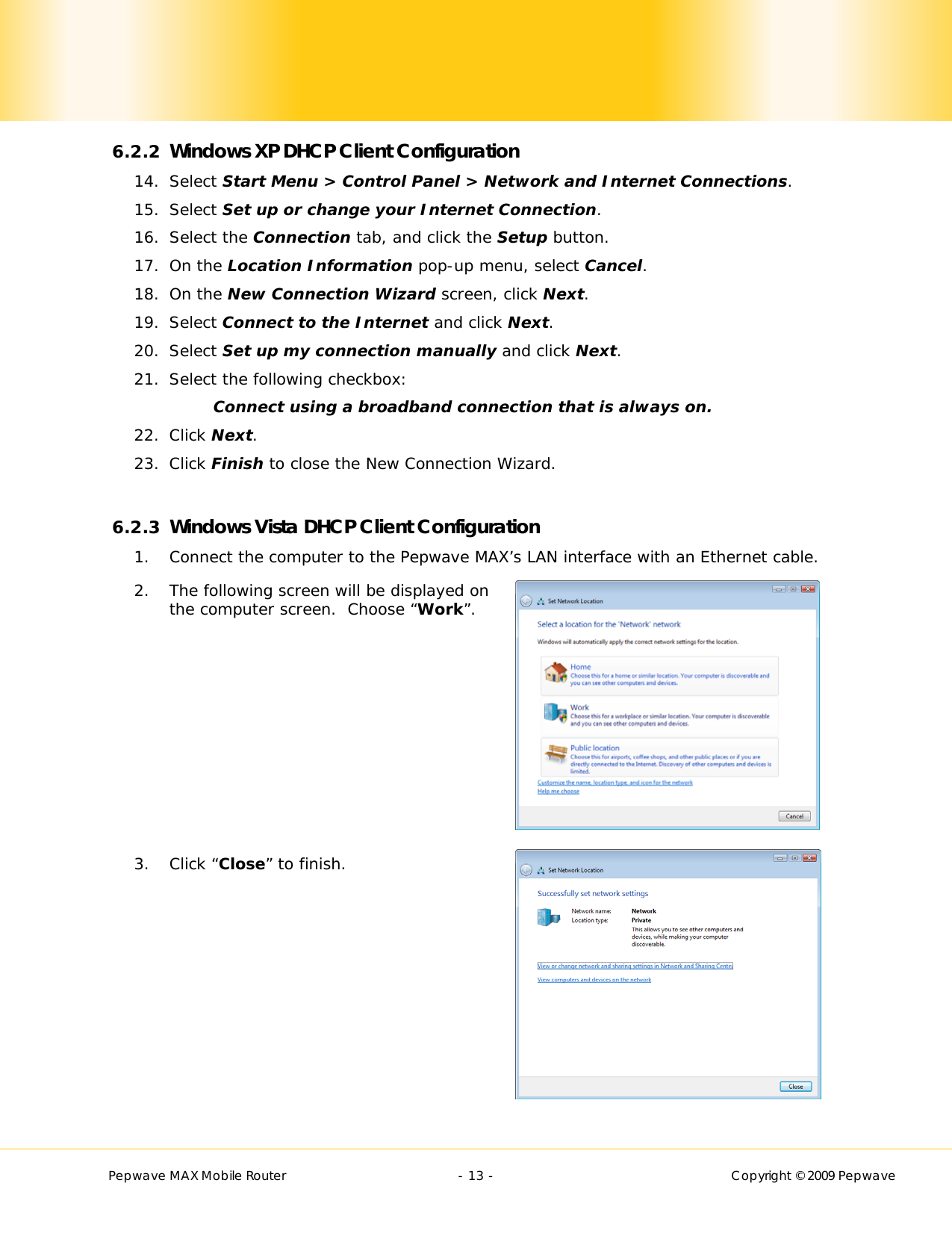        Pepwave MAX Mobile Router    - 13 -   Copyright © 2009 Pepwave 6.2.2 Windows XP DHCP Client Configuration 14. Select Start Menu &gt; Control Panel &gt; Network and Internet Connections. 15. Select Set up or change your Internet Connection. 16. Select the Connection tab, and click the Setup button. 17. On the Location Information pop-up menu, select Cancel. 18. On the New Connection Wizard screen, click Next. 19. Select Connect to the Internet and click Next. 20. Select Set up my connection manually and click Next. 21. Select the following checkbox: Connect using a broadband connection that is always on. 22. Click Next. 23. Click Finish to close the New Connection Wizard.  6.2.3 Windows Vista DHCP Client Configuration 1. Connect the computer to the Pepwave MAX’s LAN interface with an Ethernet cable. 2. The following screen will be displayed on the computer screen.  Choose “Work”.         3. Click “Close” to finish. 