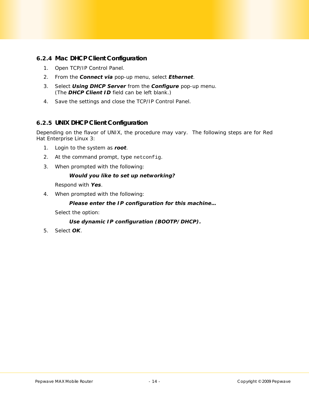        Pepwave MAX Mobile Router    - 14 -   Copyright © 2009 Pepwave  6.2.4 Mac DHCP Client Configuration 1. Open TCP/IP Control Panel. 2. From the Connect via pop-up menu, select Ethernet. 3. Select Using DHCP Server from the Configure pop-up menu.  (The DHCP Client ID field can be left blank.) 4. Save the settings and close the TCP/IP Control Panel.  6.2.5 UNIX DHCP Client Configuration Depending on the flavor of UNIX, the procedure may vary.  The following steps are for Red Hat Enterprise Linux 3: 1. Login to the system as root. 2. At the command prompt, type netconfig. 3. When prompted with the following: Would you like to set up networking? Respond with Yes. 4. When prompted with the following: Please enter the IP configuration for this machine… Select the option: Use dynamic IP configuration (BOOTP/DHCP). 5. Select OK.  