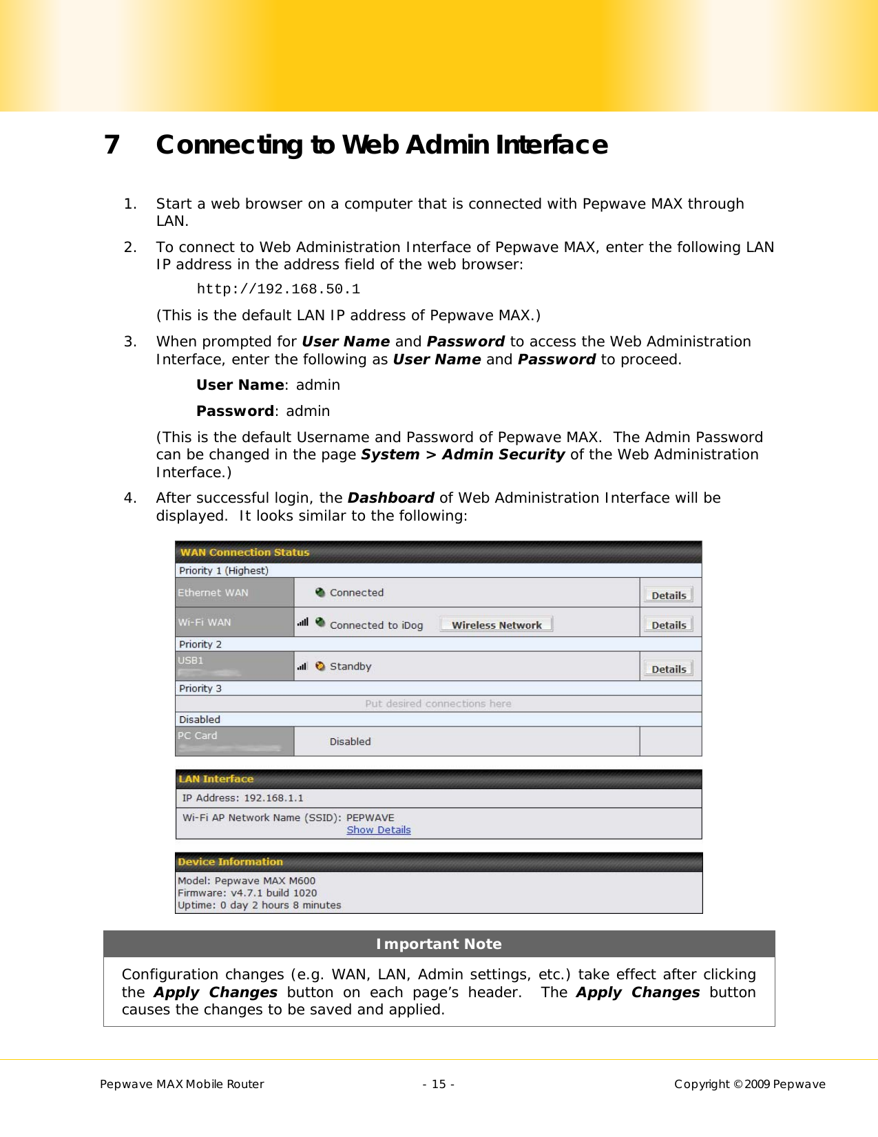        Pepwave MAX Mobile Router    - 15 -   Copyright © 2009 Pepwave 7 Connecting to Web Admin Interface  1. Start a web browser on a computer that is connected with Pepwave MAX through LAN. 2. To connect to Web Administration Interface of Pepwave MAX, enter the following LAN IP address in the address field of the web browser: http://192.168.50.1 (This is the default LAN IP address of Pepwave MAX.) 3. When prompted for User Name and Password to access the Web Administration Interface, enter the following as User Name and Password to proceed. User Name: admin Password: admin (This is the default Username and Password of Pepwave MAX.  The Admin Password can be changed in the page System &gt; Admin Security of the Web Administration Interface.) 4. After successful login, the Dashboard of Web Administration Interface will be displayed.  It looks similar to the following:  Important Note Configuration changes (e.g. WAN, LAN, Admin settings, etc.) take effect after clicking the  Apply Changes button on each page’s header.  The Apply Changes button causes the changes to be saved and applied. 