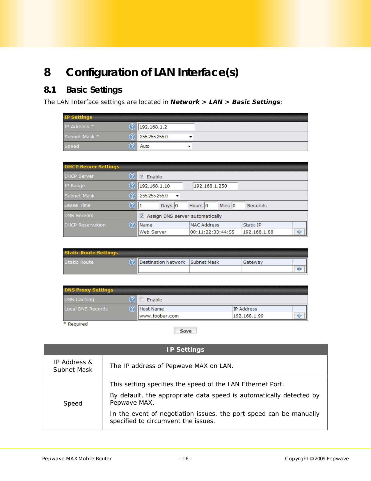        Pepwave MAX Mobile Router    - 16 -   Copyright © 2009 Pepwave  8 Configuration of LAN Interface(s) 8.1 Basic Settings The LAN Interface settings are located in Network &gt; LAN &gt; Basic Settings:  IP Settings IP Address &amp; Subnet Mask  The IP address of Pepwave MAX on LAN. Speed This setting specifies the speed of the LAN Ethernet Port.   By default, the appropriate data speed is automatically detected by Pepwave MAX. In the event of negotiation issues, the port speed can be manually specified to circumvent the issues.  