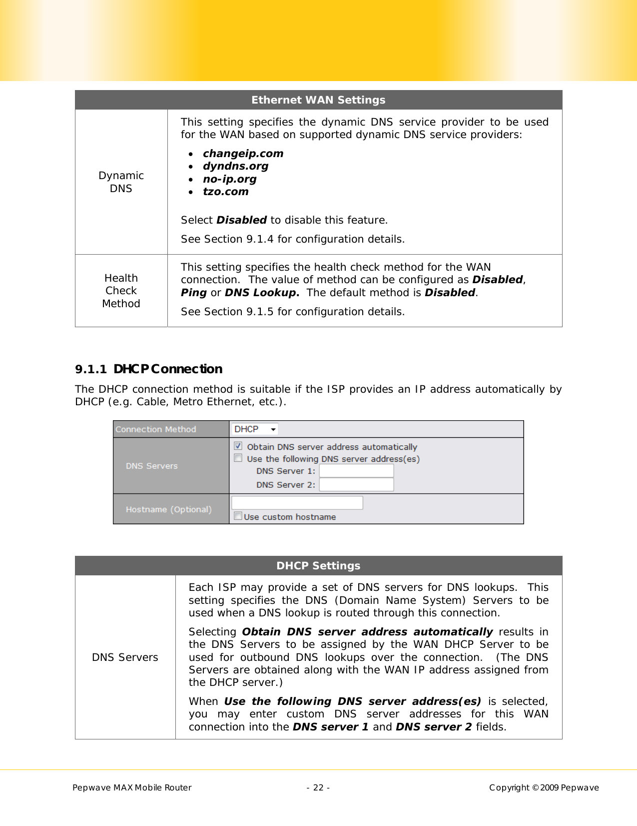        Pepwave MAX Mobile Router    - 22 -   Copyright © 2009 Pepwave Ethernet WAN Settings Dynamic DNS This setting specifies the dynamic DNS service provider to be used for the WAN based on supported dynamic DNS service providers:  changeip.com  dyndns.org  no-ip.org  tzo.com  Select Disabled to disable this feature. See Section 9.1.4 for configuration details. Health Check Method This setting specifies the health check method for the WAN connection.  The value of method can be configured as Disabled, Ping or DNS Lookup.  The default method is Disabled. See Section 9.1.5 for configuration details.  9.1.1 DHCP Connection The DHCP connection method is suitable if the ISP provides an IP address automatically by DHCP (e.g. Cable, Metro Ethernet, etc.).   DHCP Settings  DNS Servers Each ISP may provide a set of DNS servers for DNS lookups.  This setting specifies the DNS (Domain Name System) Servers to be used when a DNS lookup is routed through this connection.  Selecting Obtain DNS server address automatically results in the DNS Servers to be assigned by the WAN DHCP Server to be used for outbound DNS lookups over the connection.  (The DNS Servers are obtained along with the WAN IP address assigned from the DHCP server.) When Use the following DNS server address(es) is selected, you may enter custom DNS server addresses for this WAN connection into the DNS server 1 and DNS server 2 fields. 