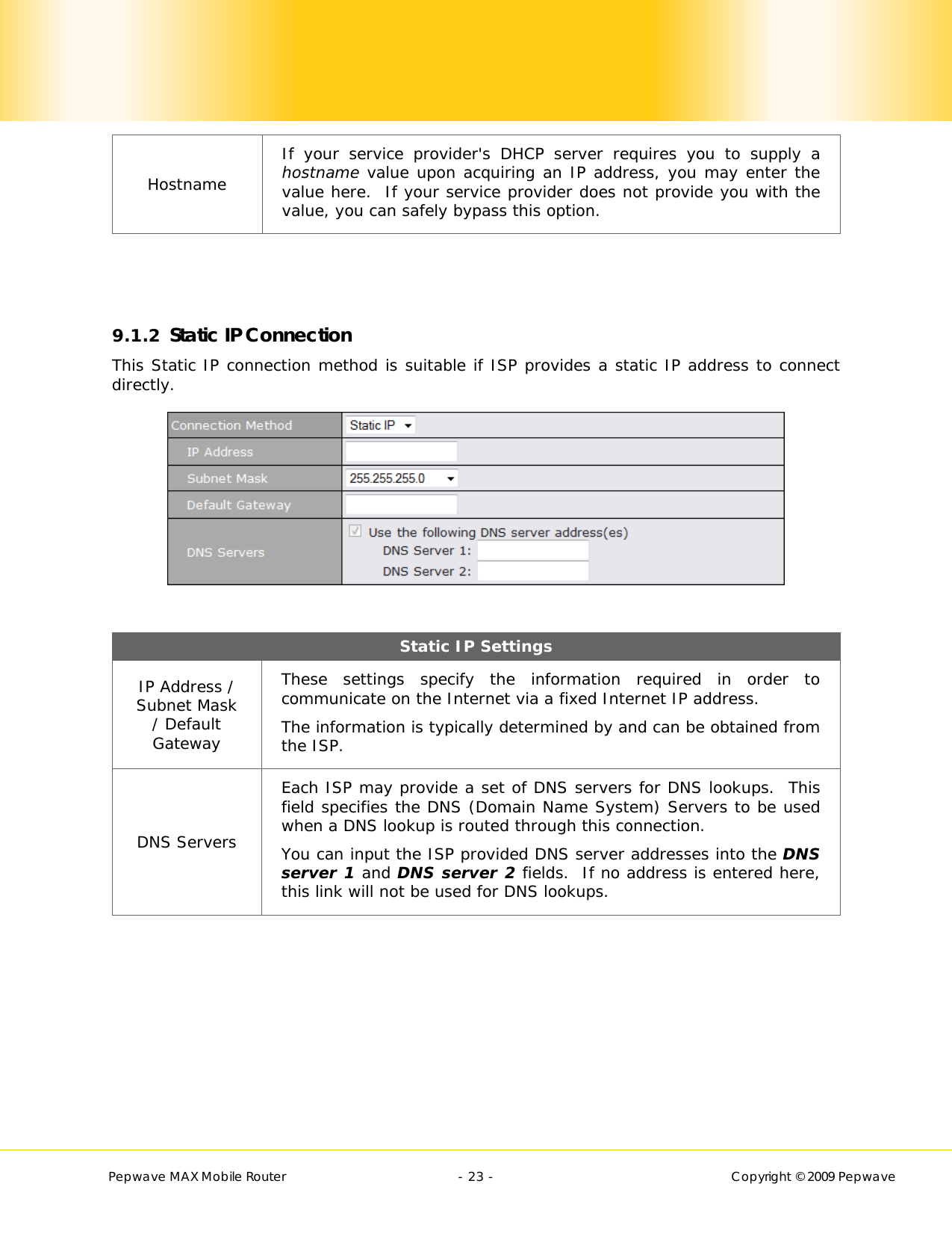        Pepwave MAX Mobile Router    - 23 -   Copyright © 2009 Pepwave Hostname If your service provider&apos;s DHCP server requires you to supply a hostname value upon acquiring an IP address, you may enter the value here.  If your service provider does not provide you with the value, you can safely bypass this option.    9.1.2 Static IP Connection This Static IP connection method is suitable if ISP provides a static IP address to connect directly.    Static IP Settings IP Address / Subnet Mask / Default Gateway These settings specify the information required in order to communicate on the Internet via a fixed Internet IP address. The information is typically determined by and can be obtained from the ISP. DNS Servers Each ISP may provide a set of DNS servers for DNS lookups.  This field specifies the DNS (Domain Name System) Servers to be used when a DNS lookup is routed through this connection.  You can input the ISP provided DNS server addresses into the DNS server 1 and DNS server 2 fields.  If no address is entered here, this link will not be used for DNS lookups.  