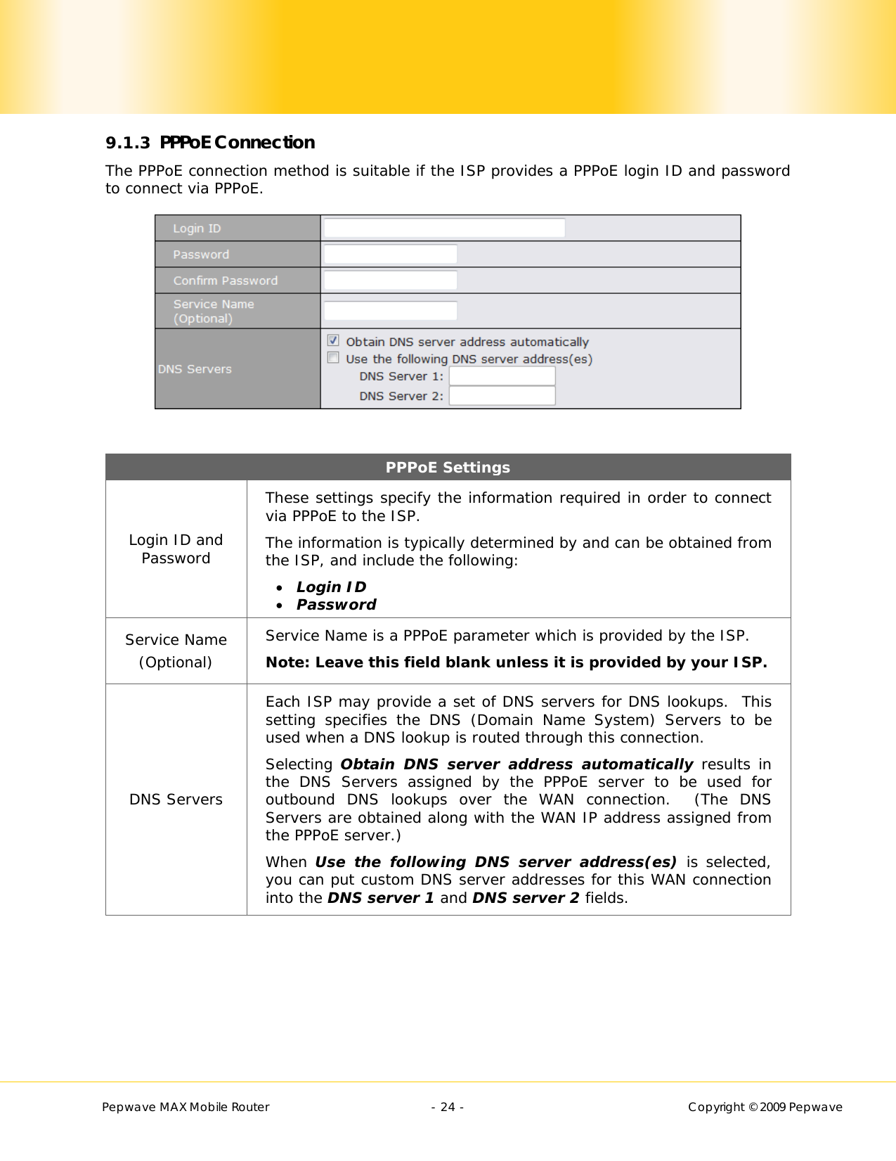        Pepwave MAX Mobile Router    - 24 -   Copyright © 2009 Pepwave 9.1.3 PPPoE Connection The PPPoE connection method is suitable if the ISP provides a PPPoE login ID and password to connect via PPPoE.   PPPoE Settings Login ID and Password These settings specify the information required in order to connect via PPPoE to the ISP. The information is typically determined by and can be obtained from the ISP, and include the following:  Login ID  Password Service Name (Optional) Service Name is a PPPoE parameter which is provided by the ISP.  Note: Leave this field blank unless it is provided by your ISP.  DNS Servers Each ISP may provide a set of DNS servers for DNS lookups.  This setting specifies the DNS (Domain Name System) Servers to be used when a DNS lookup is routed through this connection.  Selecting Obtain DNS server address automatically results in the DNS Servers assigned by the PPPoE server to be used for outbound DNS lookups over the WAN connection.  (The DNS Servers are obtained along with the WAN IP address assigned from the PPPoE server.) When Use the following DNS server address(es) is selected, you can put custom DNS server addresses for this WAN connection into the DNS server 1 and DNS server 2 fields.  