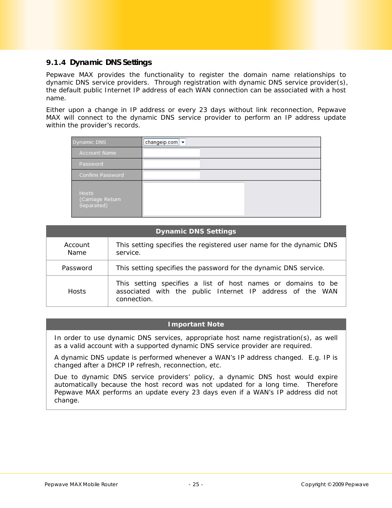        Pepwave MAX Mobile Router    - 25 -   Copyright © 2009 Pepwave 9.1.4 Dynamic DNS Settings Pepwave MAX provides the functionality to register the domain name relationships to dynamic DNS service providers.  Through registration with dynamic DNS service provider(s), the default public Internet IP address of each WAN connection can be associated with a host name. Either upon a change in IP address or every 23 days without link reconnection, Pepwave MAX will connect to the dynamic DNS service provider to perform an IP address update within the provider’s records.  Dynamic DNS Settings Account Name  This setting specifies the registered user name for the dynamic DNS service. Password  This setting specifies the password for the dynamic DNS service. Hosts  This setting specifies a list of host names or domains to be associated with the public Internet IP address of the WAN connection.  Important Note In order to use dynamic DNS services, appropriate host name registration(s), as well as a valid account with a supported dynamic DNS service provider are required. A dynamic DNS update is performed whenever a WAN’s IP address changed.  E.g. IP is changed after a DHCP IP refresh, reconnection, etc. Due to dynamic DNS service providers’ policy, a dynamic DNS host would expire automatically because the host record was not updated for a long time.  Therefore Pepwave MAX performs an update every 23 days even if a WAN’s IP address did not change.  