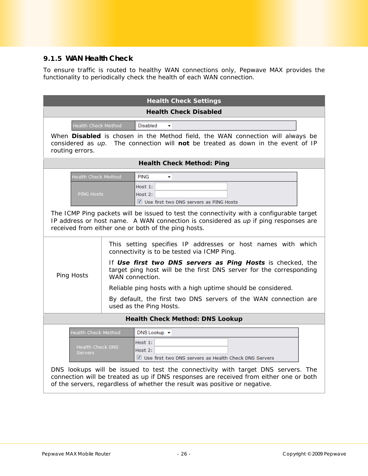        Pepwave MAX Mobile Router    - 26 -   Copyright © 2009 Pepwave 9.1.5 WAN Health Check To ensure traffic is routed to healthy WAN connections only, Pepwave MAX provides the functionality to periodically check the health of each WAN connection.   Health Check Settings Health Check Disabled  When  Disabled is chosen in the Method field, the WAN connection will always be considered as up.  The connection will not be treated as down in the event of IP routing errors. Health Check Method: Ping  The ICMP Ping packets will be issued to test the connectivity with a configurable target IP address or host name.  A WAN connection is considered as up if ping responses are received from either one or both of the ping hosts. Ping Hosts This setting specifies IP addresses or host names with which connectivity is to be tested via ICMP Ping. If  Use first two DNS servers as Ping Hosts is checked, the target ping host will be the first DNS server for the corresponding WAN connection. Reliable ping hosts with a high uptime should be considered. By default, the first two DNS servers of the WAN connection are used as the Ping Hosts. Health Check Method: DNS Lookup  DNS lookups will be issued to test the connectivity with target DNS servers. The connection will be treated as up if DNS responses are received from either one or both of the servers, regardless of whether the result was positive or negative.    