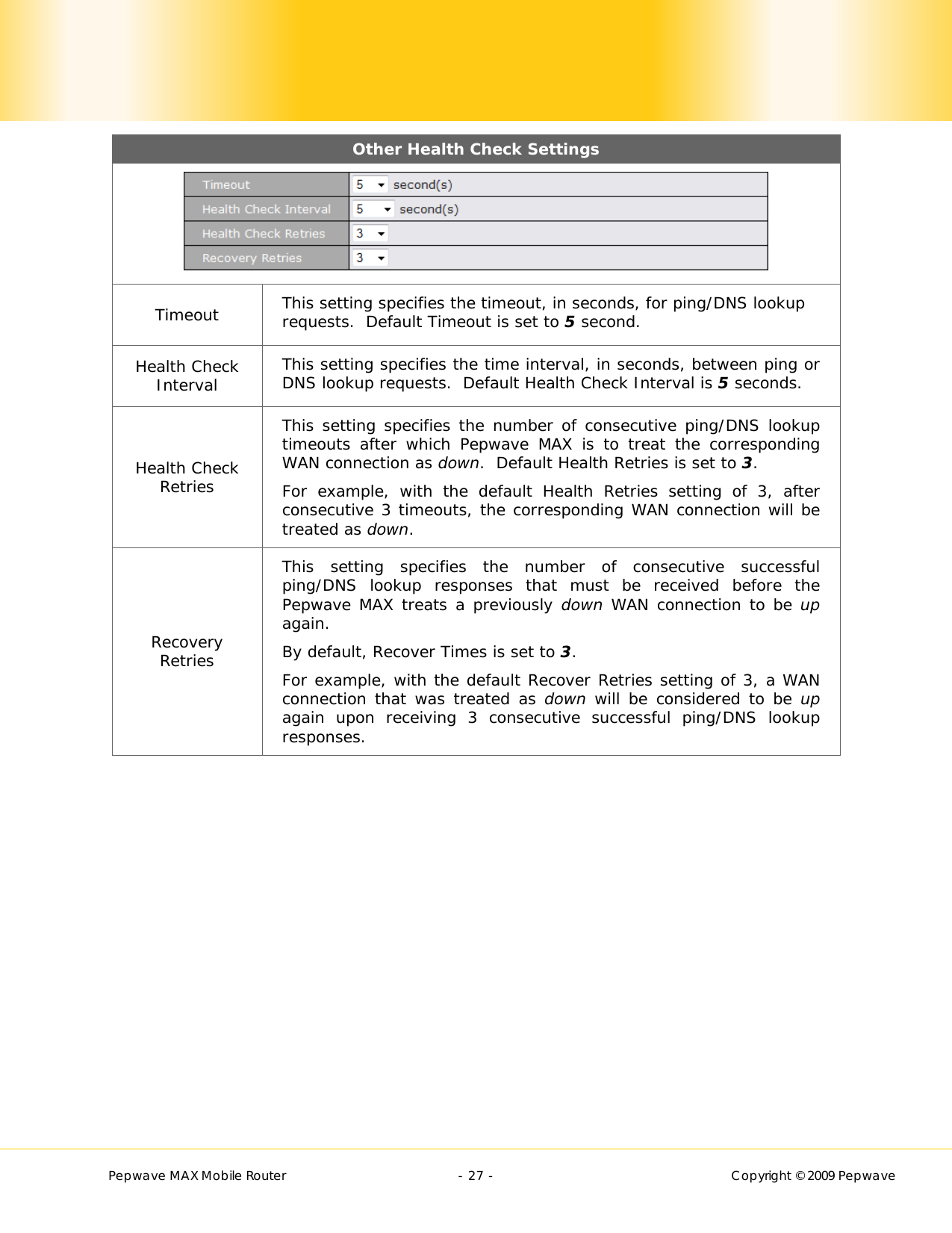        Pepwave MAX Mobile Router    - 27 -   Copyright © 2009 Pepwave Other Health Check Settings  Timeout  This setting specifies the timeout, in seconds, for ping/DNS lookup requests.  Default Timeout is set to 5 second. Health Check Interval  This setting specifies the time interval, in seconds, between ping or DNS lookup requests.  Default Health Check Interval is 5 seconds. Health Check Retries This setting specifies the number of consecutive ping/DNS lookup timeouts after which Pepwave MAX is to treat the corresponding WAN connection as down.  Default Health Retries is set to 3. For example, with the default Health Retries setting of 3, after consecutive 3 timeouts, the corresponding WAN connection will be treated as down. Recovery Retries This setting specifies the number of consecutive successful ping/DNS lookup responses that must be received before the Pepwave MAX treats a previously down WAN connection to be up again. By default, Recover Times is set to 3. For example, with the default Recover Retries setting of 3, a WAN connection that was treated as down  will be considered to be up again upon receiving 3 consecutive successful ping/DNS lookup responses. 