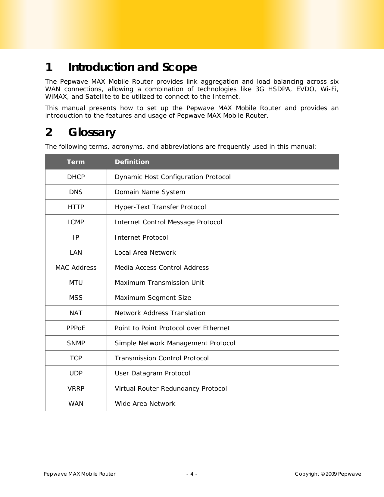        Pepwave MAX Mobile Router    - 4 -   Copyright © 2009 Pepwave 1 Introduction and Scope The Pepwave MAX Mobile Router provides link aggregation and load balancing across six WAN connections, allowing a combination of technologies like 3G HSDPA, EVDO, Wi-Fi, WiMAX, and Satellite to be utilized to connect to the Internet.   This manual presents how to set up the Pepwave MAX Mobile Router and provides an introduction to the features and usage of Pepwave MAX Mobile Router. 2 Glossary The following terms, acronyms, and abbreviations are frequently used in this manual: Term  Definition DHCP  Dynamic Host Configuration Protocol DNS  Domain Name System HTTP  Hyper-Text Transfer Protocol ICMP  Internet Control Message Protocol IP Internet Protocol LAN  Local Area Network MAC Address  Media Access Control Address MTU  Maximum Transmission Unit MSS  Maximum Segment Size NAT Network Address Translation PPPoE  Point to Point Protocol over Ethernet SNMP Simple Network Management Protocol TCP Transmission Control Protocol UDP  User Datagram Protocol VRRP  Virtual Router Redundancy Protocol WAN  Wide Area Network  