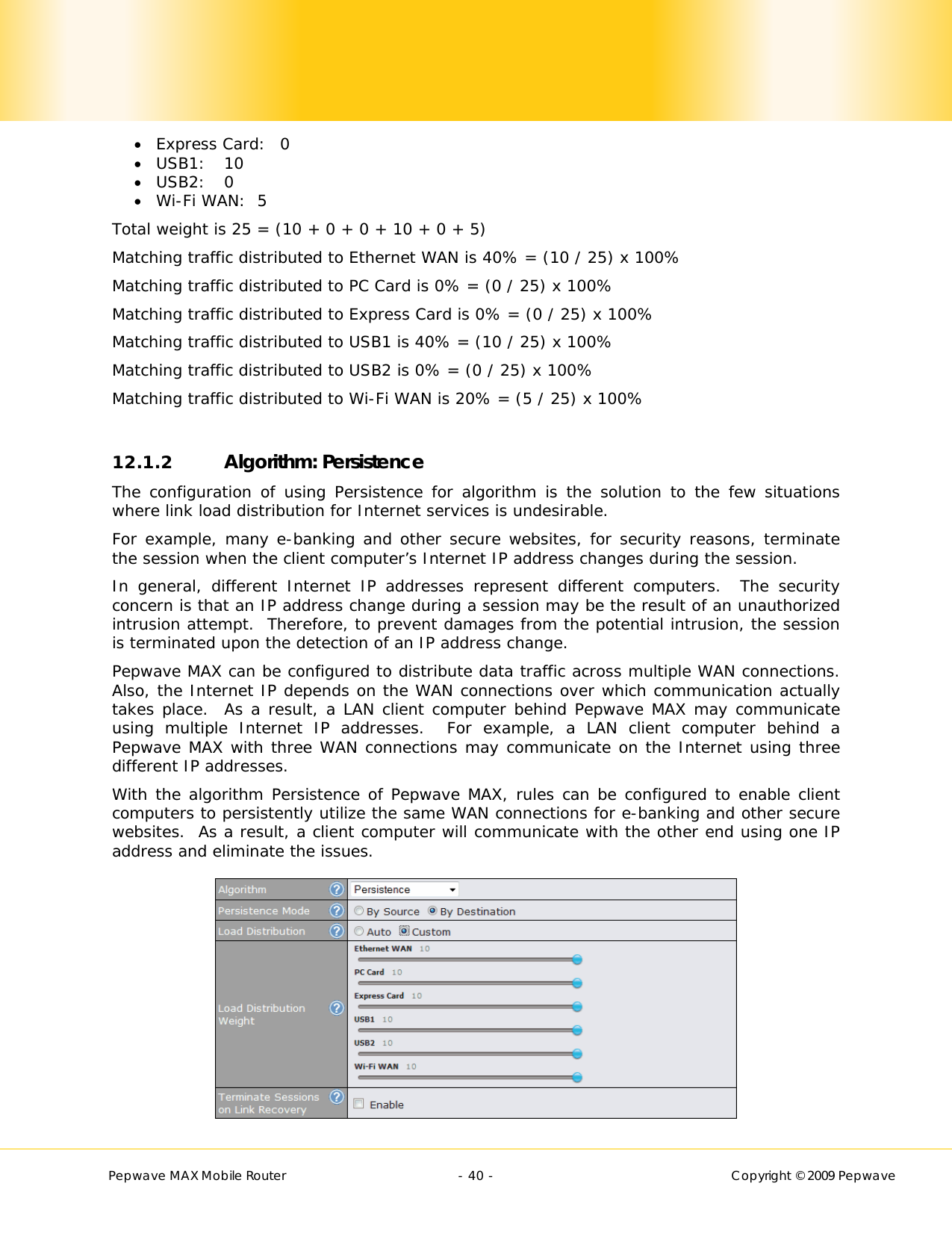        Pepwave MAX Mobile Router    - 40 -   Copyright © 2009 Pepwave  Express Card:  0  USB1: 10  USB2:   0  Wi-Fi WAN:  5 Total weight is 25 = (10 + 0 + 0 + 10 + 0 + 5) Matching traffic distributed to Ethernet WAN is 40% = (10 / 25) x 100% Matching traffic distributed to PC Card is 0% = (0 / 25) x 100% Matching traffic distributed to Express Card is 0% = (0 / 25) x 100% Matching traffic distributed to USB1 is 40% = (10 / 25) x 100% Matching traffic distributed to USB2 is 0% = (0 / 25) x 100% Matching traffic distributed to Wi-Fi WAN is 20% = (5 / 25) x 100%  12.1.2 Algorithm: Persistence The configuration of using Persistence for algorithm is the solution to the few situations where link load distribution for Internet services is undesirable.  For example, many e-banking and other secure websites, for security reasons, terminate the session when the client computer’s Internet IP address changes during the session.   In general, different Internet IP addresses represent different computers.  The security concern is that an IP address change during a session may be the result of an unauthorized intrusion attempt.  Therefore, to prevent damages from the potential intrusion, the session is terminated upon the detection of an IP address change. Pepwave MAX can be configured to distribute data traffic across multiple WAN connections.  Also, the Internet IP depends on the WAN connections over which communication actually takes place.  As a result, a LAN client computer behind Pepwave MAX may communicate using multiple Internet IP addresses.  For example, a LAN client computer behind a Pepwave MAX with three WAN connections may communicate on the Internet using three different IP addresses. With the algorithm Persistence of Pepwave MAX, rules can be configured to enable client computers to persistently utilize the same WAN connections for e-banking and other secure websites.  As a result, a client computer will communicate with the other end using one IP address and eliminate the issues.  