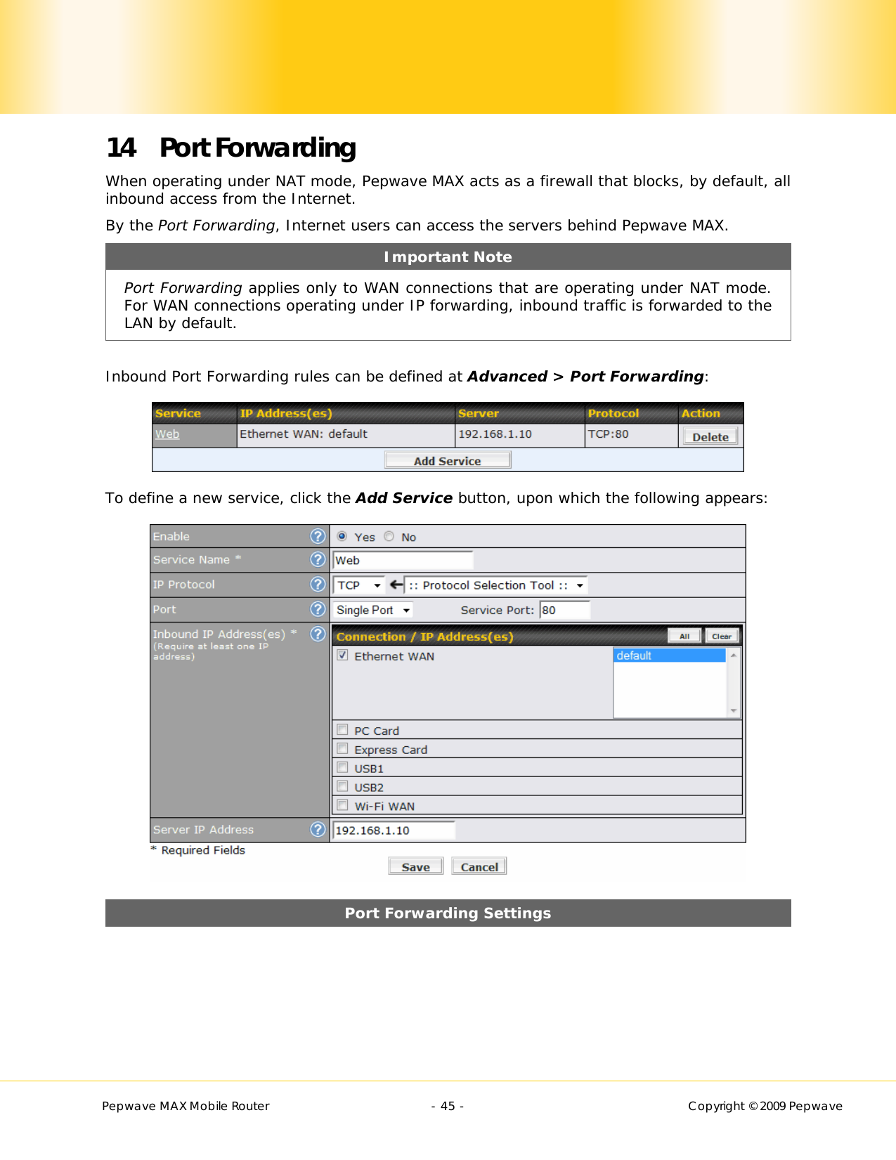        Pepwave MAX Mobile Router    - 45 -   Copyright © 2009 Pepwave 14 Port Forwarding When operating under NAT mode, Pepwave MAX acts as a firewall that blocks, by default, all inbound access from the Internet.  By the Port Forwarding, Internet users can access the servers behind Pepwave MAX. Important Note Port Forwarding applies only to WAN connections that are operating under NAT mode.  For WAN connections operating under IP forwarding, inbound traffic is forwarded to the LAN by default.  Inbound Port Forwarding rules can be defined at Advanced &gt; Port Forwarding:  To define a new service, click the Add Service button, upon which the following appears:  Port Forwarding Settings 