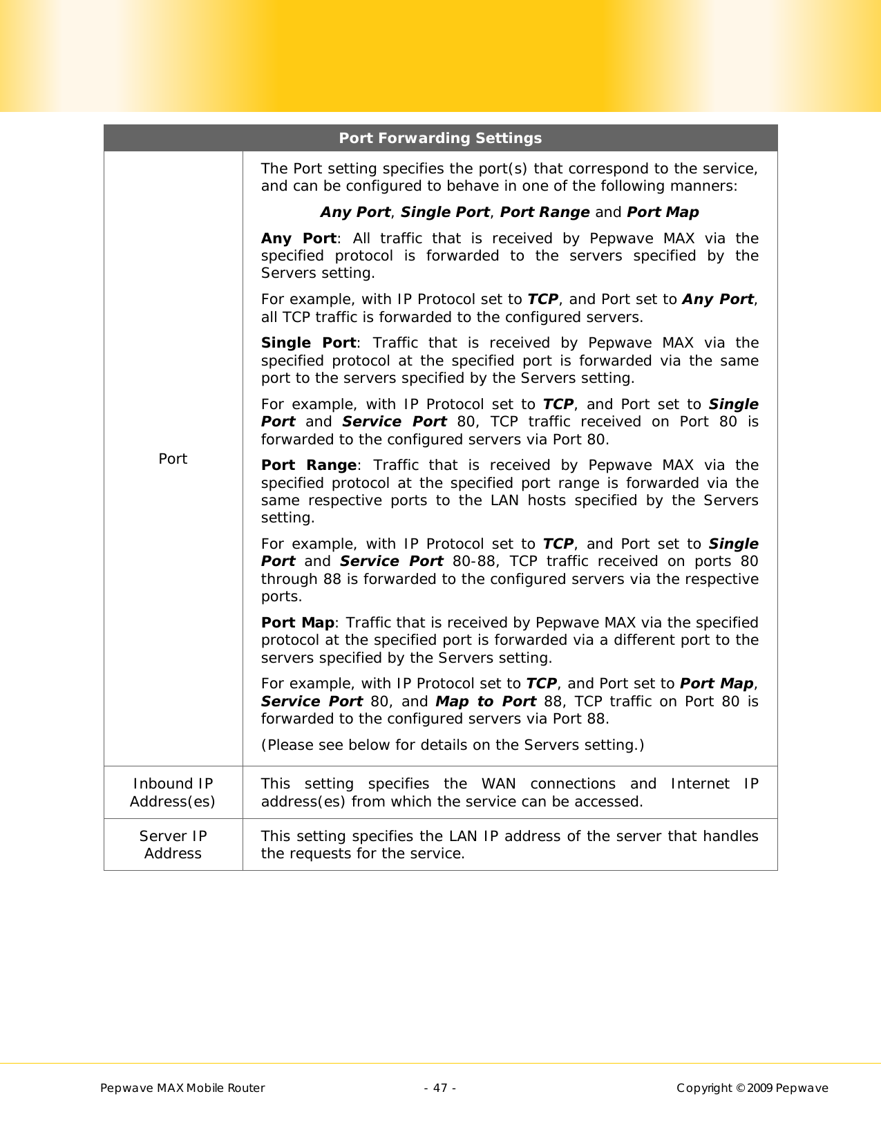        Pepwave MAX Mobile Router    - 47 -   Copyright © 2009 Pepwave Port Forwarding Settings Port The Port setting specifies the port(s) that correspond to the service, and can be configured to behave in one of the following manners: Any Port, Single Port, Port Range and Port Map Any Port: All traffic that is received by Pepwave MAX via the specified protocol is forwarded to the servers specified by the Servers setting.   For example, with IP Protocol set to TCP, and Port set to Any Port, all TCP traffic is forwarded to the configured servers. Single Port: Traffic that is received by Pepwave MAX via the specified protocol at the specified port is forwarded via the same port to the servers specified by the Servers setting.   For example, with IP Protocol set to TCP, and Port set to Single Port and Service Port 80, TCP traffic received on Port 80 is forwarded to the configured servers via Port 80. Port Range: Traffic that is received by Pepwave MAX via the specified protocol at the specified port range is forwarded via the same respective ports to the LAN hosts specified by the Servers setting.   For example, with IP Protocol set to TCP, and Port set to Single Port and Service Port 80-88, TCP traffic received on ports 80 through 88 is forwarded to the configured servers via the respective ports. Port Map: Traffic that is received by Pepwave MAX via the specified protocol at the specified port is forwarded via a different port to the servers specified by the Servers setting.   For example, with IP Protocol set to TCP, and Port set to Port Map, Service Port 80, and Map to Port 88, TCP traffic on Port 80 is forwarded to the configured servers via Port 88. (Please see below for details on the Servers setting.) Inbound IP Address(es)  This setting specifies the WAN connections and Internet IP address(es) from which the service can be accessed. Server IP Address  This setting specifies the LAN IP address of the server that handles the requests for the service.  