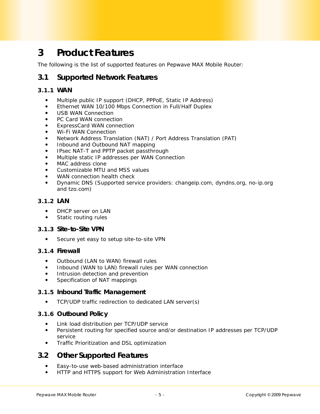        Pepwave MAX Mobile Router    - 5 -   Copyright © 2009 Pepwave 3 Product Features The following is the list of supported features on Pepwave MAX Mobile Router: 3.1 Supported Network Features 3.1.1 WAN  Multiple public IP support (DHCP, PPPoE, Static IP Address)  Ethernet WAN 10/100 Mbps Connection in Full/Half Duplex    USB WAN Connection   PC Card WAN connection  ExpressCard WAN connection  Wi-Fi WAN Connection  Network Address Translation (NAT) / Port Address Translation (PAT)  Inbound and Outbound NAT mapping  IPsec NAT-T and PPTP packet passthrough  Multiple static IP addresses per WAN Connection  MAC address clone  Customizable MTU and MSS values  WAN connection health check  Dynamic DNS (Supported service providers: changeip.com, dyndns.org, no-ip.org and tzo.com) 3.1.2 LAN  DHCP server on LAN  Static routing rules 3.1.3 Site-to-Site VPN  Secure yet easy to setup site-to-site VPN  3.1.4 Firewall  Outbound (LAN to WAN) firewall rules  Inbound (WAN to LAN) firewall rules per WAN connection  Intrusion detection and prevention  Specification of NAT mappings 3.1.5 Inbound Traffic Management  TCP/UDP traffic redirection to dedicated LAN server(s) 3.1.6 Outbound Policy  Link load distribution per TCP/UDP service   Persistent routing for specified source and/or destination IP addresses per TCP/UDP service  Traffic Prioritization and DSL optimization  3.2 Other Supported Features  Easy-to-use web-based administration interface  HTTP and HTTPS support for Web Administration Interface 