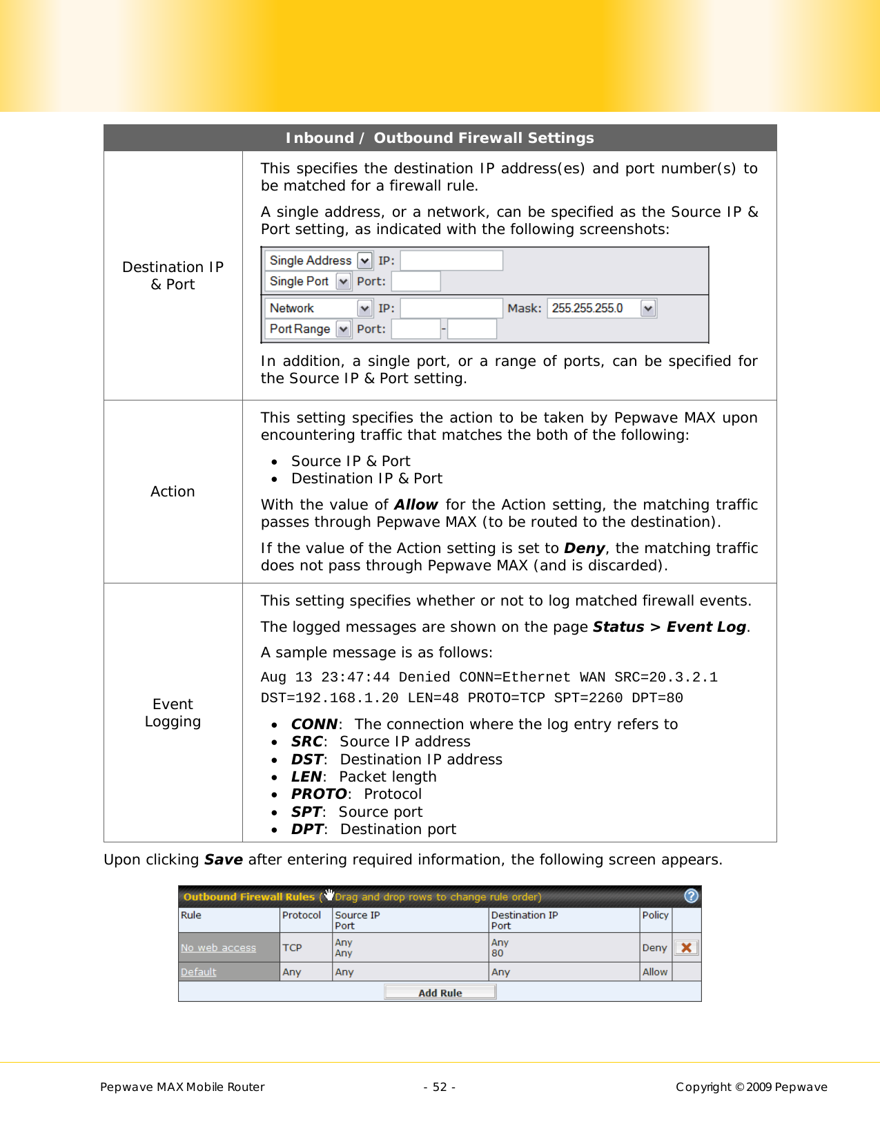        Pepwave MAX Mobile Router    - 52 -   Copyright © 2009 Pepwave Inbound / Outbound Firewall Settings Destination IP &amp; Port This specifies the destination IP address(es) and port number(s) to be matched for a firewall rule. A single address, or a network, can be specified as the Source IP &amp; Port setting, as indicated with the following screenshots:  In addition, a single port, or a range of ports, can be specified for the Source IP &amp; Port setting. Action This setting specifies the action to be taken by Pepwave MAX upon encountering traffic that matches the both of the following:  Source IP &amp; Port  Destination IP &amp; Port With the value of Allow for the Action setting, the matching traffic passes through Pepwave MAX (to be routed to the destination). If the value of the Action setting is set to Deny, the matching traffic does not pass through Pepwave MAX (and is discarded). Event Logging This setting specifies whether or not to log matched firewall events.   The logged messages are shown on the page Status &gt; Event Log. A sample message is as follows: Aug 13 23:47:44 Denied CONN=Ethernet WAN SRC=20.3.2.1  DST=192.168.1.20 LEN=48 PROTO=TCP SPT=2260 DPT=80  CONN:  The connection where the log entry refers to  SRC:  Source IP address  DST:  Destination IP address  LEN:  Packet length  PROTO:  Protocol  SPT:  Source port  DPT:  Destination port Upon clicking Save after entering required information, the following screen appears.   