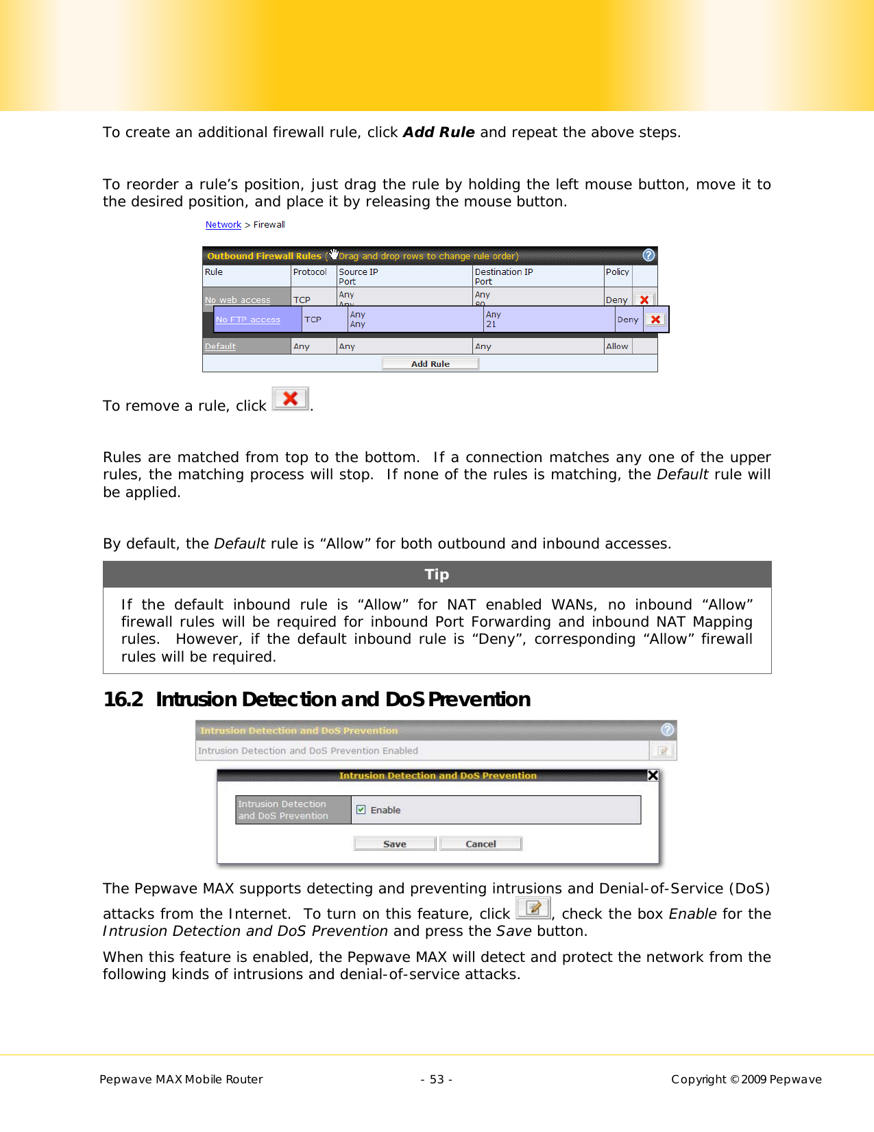        Pepwave MAX Mobile Router    - 53 -   Copyright © 2009 Pepwave To create an additional firewall rule, click Add Rule and repeat the above steps.  To reorder a rule’s position, just drag the rule by holding the left mouse button, move it to the desired position, and place it by releasing the mouse button.  To remove a rule, click  .  Rules are matched from top to the bottom.  If a connection matches any one of the upper rules, the matching process will stop.  If none of the rules is matching, the Default rule will be applied.  By default, the Default rule is “Allow” for both outbound and inbound accesses. Tip If the default inbound rule is “Allow” for NAT enabled WANs, no inbound “Allow” firewall rules will be required for inbound Port Forwarding and inbound NAT Mapping rules.  However, if the default inbound rule is “Deny”, corresponding “Allow” firewall rules will be required. 16.2 Intrusion Detection and DoS Prevention  The Pepwave MAX supports detecting and preventing intrusions and Denial-of-Service (DoS) attacks from the Internet.  To turn on this feature, click  , check the box Enable for the Intrusion Detection and DoS Prevention and press the Save button. When this feature is enabled, the Pepwave MAX will detect and protect the network from the following kinds of intrusions and denial-of-service attacks.  