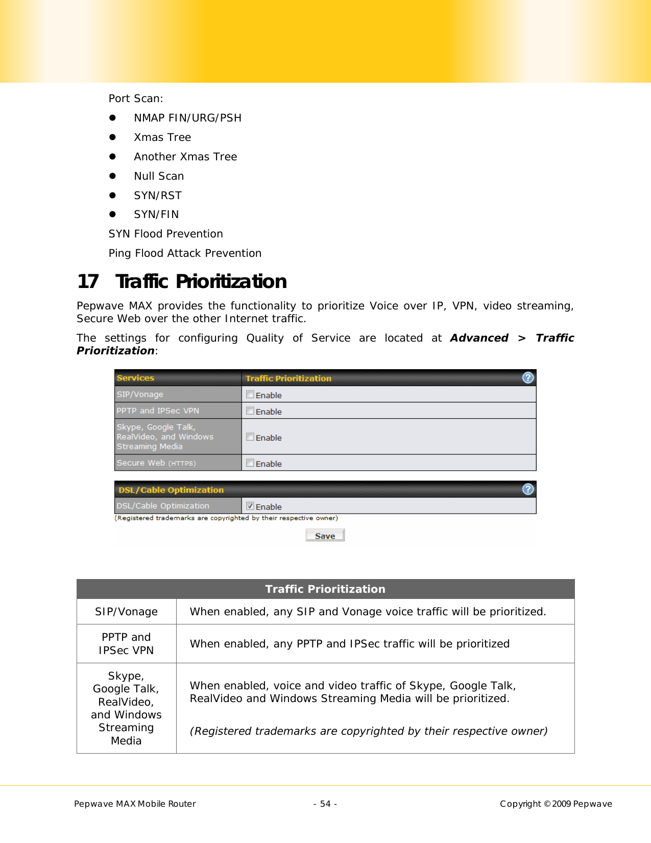       Pepwave MAX Mobile Router    - 54 -   Copyright © 2009 Pepwave Port Scan:  NMAP FIN/URG/PSH  Xmas Tree  Another Xmas Tree  Null Scan  SYN/RST  SYN/FIN SYN Flood Prevention Ping Flood Attack Prevention 17 Traffic Prioritization Pepwave MAX provides the functionality to prioritize Voice over IP, VPN, video streaming, Secure Web over the other Internet traffic.   The settings for configuring Quality of Service are located at Advanced &gt; Traffic Prioritization:   Traffic Prioritization SIP/Vonage  When enabled, any SIP and Vonage voice traffic will be prioritized. PPTP and IPSec VPN  When enabled, any PPTP and IPSec traffic will be prioritized Skype, Google Talk, RealVideo, and Windows Streaming Media When enabled, voice and video traffic of Skype, Google Talk, RealVideo and Windows Streaming Media will be prioritized.  (Registered trademarks are copyrighted by their respective owner) 