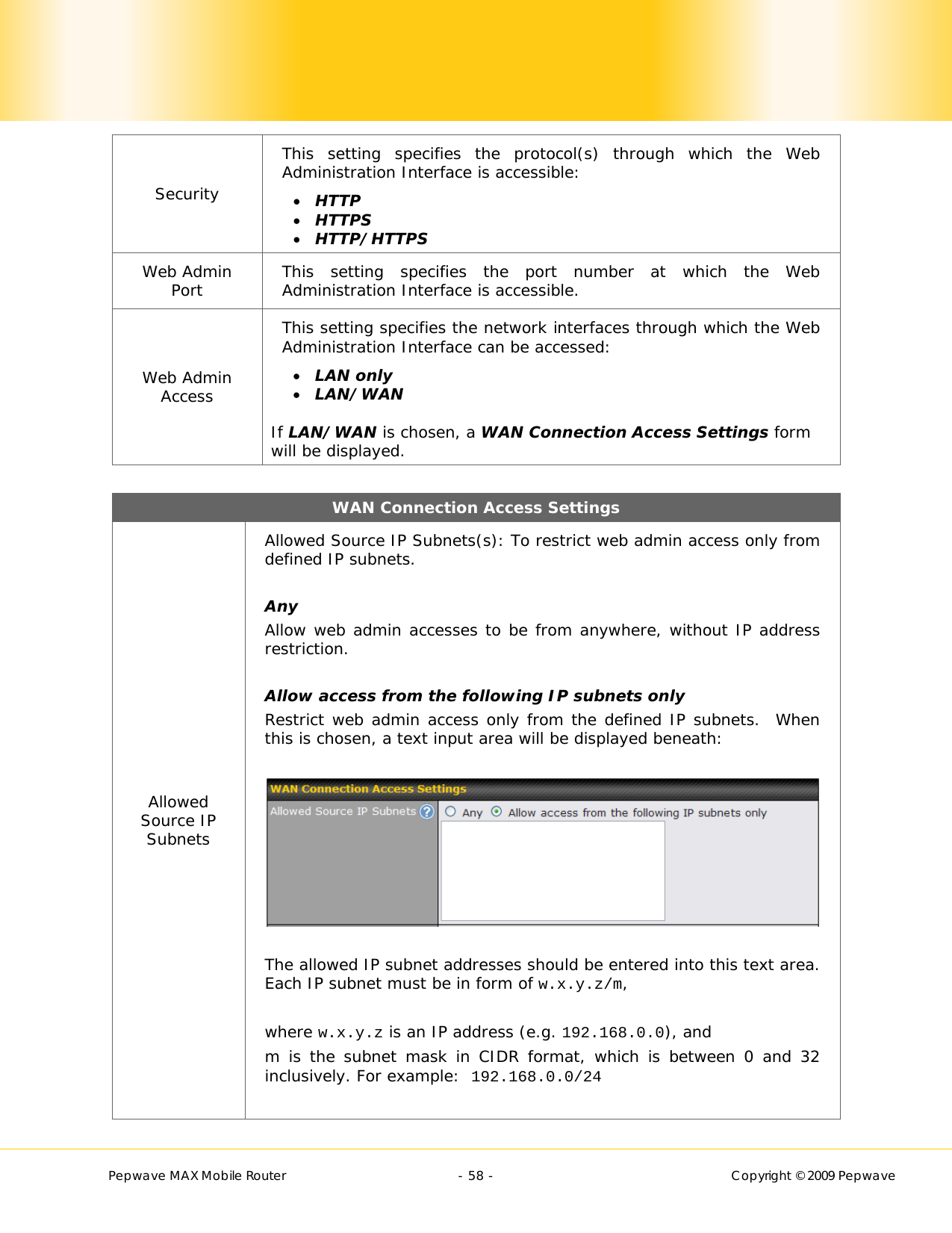        Pepwave MAX Mobile Router    - 58 -   Copyright © 2009 Pepwave Security This setting specifies the protocol(s) through which the Web Administration Interface is accessible:  HTTP  HTTPS   HTTP/HTTPS Web Admin Port  This setting specifies the port number at which the Web Administration Interface is accessible. Web Admin Access This setting specifies the network interfaces through which the Web Administration Interface can be accessed:  LAN only   LAN/WAN  If LAN/WAN is chosen, a WAN Connection Access Settings form will be displayed.  WAN Connection Access Settings Allowed Source IP Subnets Allowed Source IP Subnets(s): To restrict web admin access only from defined IP subnets.  Any Allow web admin accesses to be from anywhere, without IP address restriction.  Allow access from the following IP subnets only Restrict web admin access only from the defined IP subnets.  When this is chosen, a text input area will be displayed beneath:    The allowed IP subnet addresses should be entered into this text area.  Each IP subnet must be in form of w.x.y.z/m,  where w.x.y.z is an IP address (e.g. 192.168.0.0), and m is the subnet mask in CIDR format, which is between 0 and 32 inclusively. For example:  192.168.0.0/24  