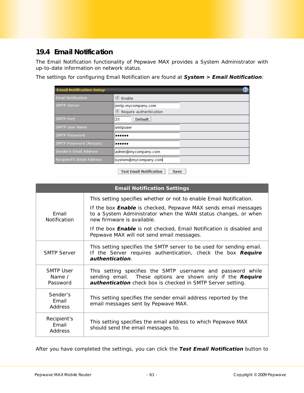        Pepwave MAX Mobile Router    - 61 -   Copyright © 2009 Pepwave 19.4 Email Notification The Email Notification functionality of Pepwave MAX provides a System Administrator with up-to-date information on network status.   The settings for configuring Email Notification are found at System &gt; Email Notification:  Email Notification Settings Email Notification This setting specifies whether or not to enable Email Notification. If the box Enable is checked, Pepwave MAX sends email messages to a System Administrator when the WAN status changes, or when new firmware is available. If the box Enable is not checked, Email Notification is disabled and Pepwave MAX will not send email messages. SMTP Server  This setting specifies the SMTP server to be used for sending email.  If the Server requires authentication, check the box Require authentication. SMTP User Name / Password This setting specifies the SMTP username and password while sending email.  These options are shown only if the Require authentication check box is checked in SMTP Server setting. Sender’s Email Address This setting specifies the sender email address reported by the email messages sent by Pepwave MAX. Recipient’s Email Address This setting specifies the email address to which Pepwave MAX should send the email messages to.  After you have completed the settings, you can click the Test Email Notification button to 