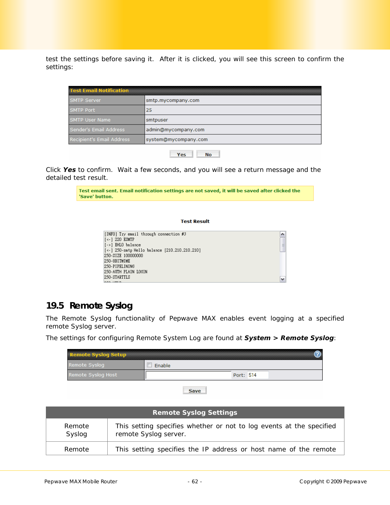        Pepwave MAX Mobile Router    - 62 -   Copyright © 2009 Pepwave test the settings before saving it.  After it is clicked, you will see this screen to confirm the settings:   Click Yes to confirm.  Wait a few seconds, and you will see a return message and the detailed test result.     19.5 Remote Syslog The Remote Syslog functionality of Pepwave MAX enables event logging at a specified remote Syslog server. The settings for configuring Remote System Log are found at System &gt; Remote Syslog:  Remote Syslog Settings Remote Syslog  This setting specifies whether or not to log events at the specified remote Syslog server. Remote  This setting specifies the IP address or host name of the remote 