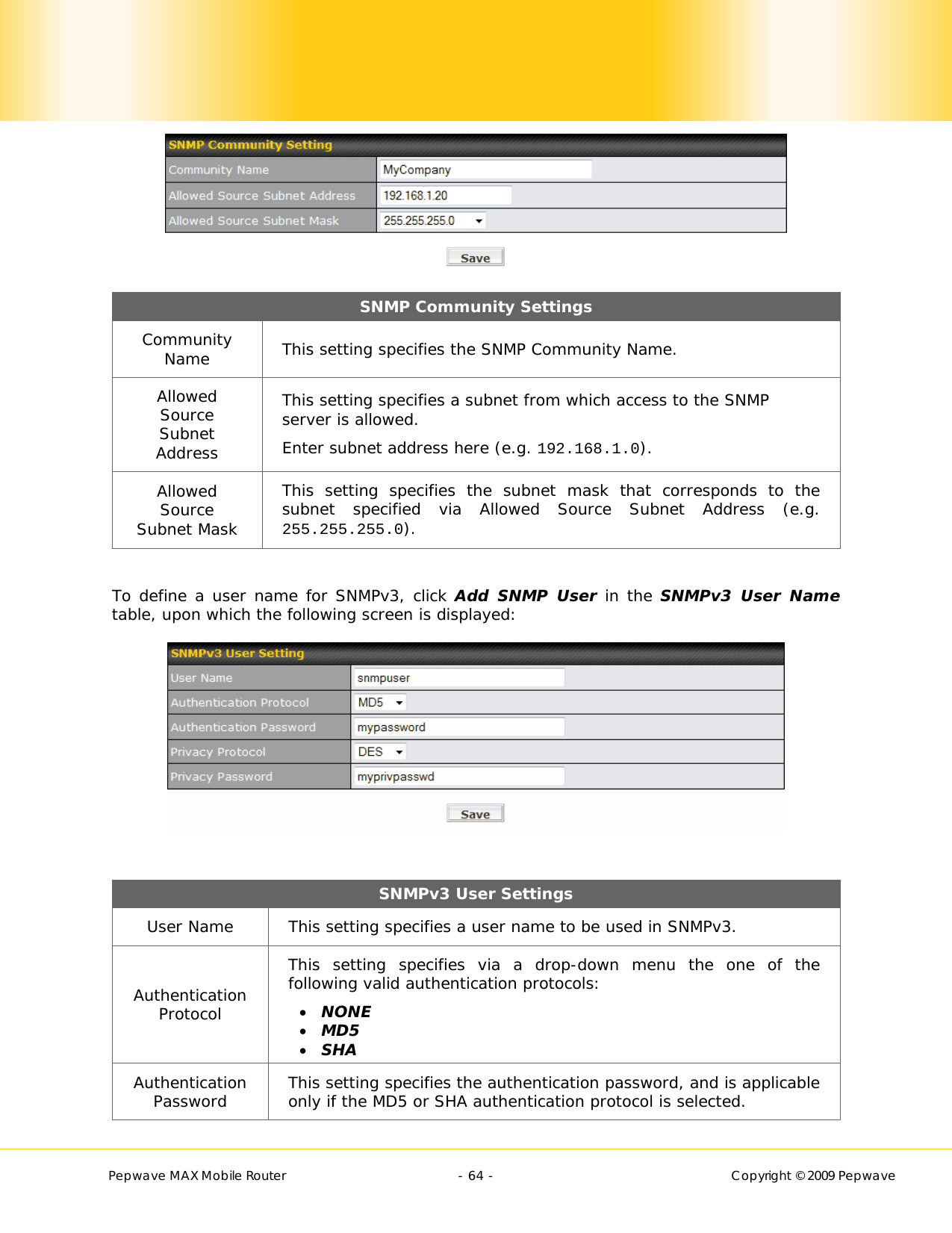        Pepwave MAX Mobile Router    - 64 -   Copyright © 2009 Pepwave  SNMP Community Settings Community Name  This setting specifies the SNMP Community Name. Allowed Source Subnet Address This setting specifies a subnet from which access to the SNMP server is allowed. Enter subnet address here (e.g. 192.168.1.0). Allowed Source Subnet Mask This setting specifies the subnet mask that corresponds to the subnet specified via Allowed Source Subnet Address (e.g. 255.255.255.0).  To define a user name for SNMPv3, click Add SNMP User in the SNMPv3 User Name table, upon which the following screen is displayed:   SNMPv3 User Settings User Name  This setting specifies a user name to be used in SNMPv3. Authentication Protocol This setting specifies via a drop-down menu the one of the following valid authentication protocols:   NONE  MD5   SHA Authentication Password  This setting specifies the authentication password, and is applicable only if the MD5 or SHA authentication protocol is selected. 