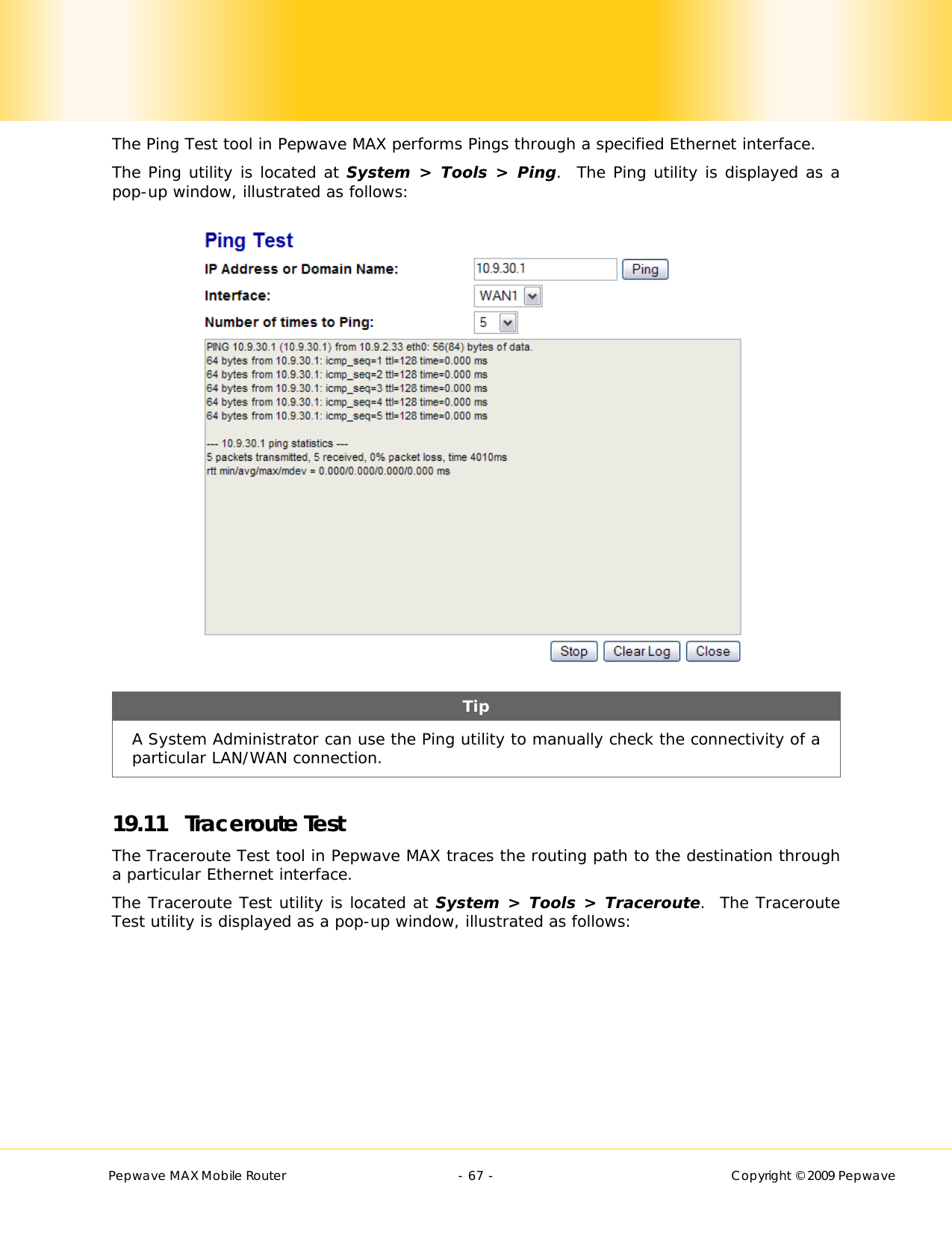        Pepwave MAX Mobile Router    - 67 -   Copyright © 2009 Pepwave The Ping Test tool in Pepwave MAX performs Pings through a specified Ethernet interface.  The Ping utility is located at System &gt; Tools &gt; Ping.  The Ping utility is displayed as a pop-up window, illustrated as follows:  Tip A System Administrator can use the Ping utility to manually check the connectivity of a particular LAN/WAN connection.  19.11 Traceroute Test The Traceroute Test tool in Pepwave MAX traces the routing path to the destination through a particular Ethernet interface.   The Traceroute Test utility is located at System &gt; Tools &gt; Traceroute.  The Traceroute Test utility is displayed as a pop-up window, illustrated as follows: 