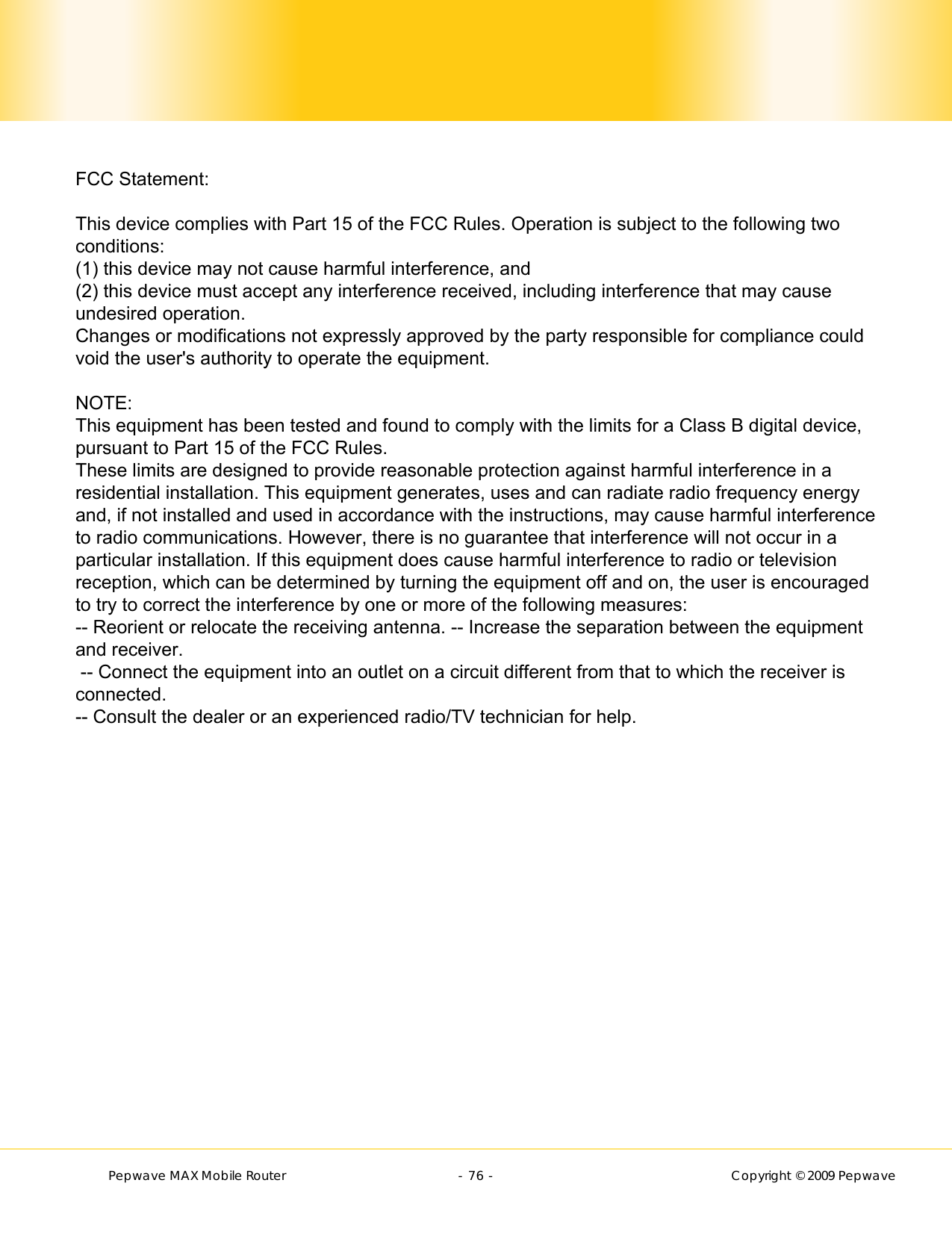        Pepwave MAX Mobile Router    - 76 -   Copyright © 2009 Pepwave             FCC Statement:This device complies with Part 15 of the FCC Rules. Operation is subject to the following twoconditions:(1) this device may not cause harmful interference, and(2) this device must accept any interference received, including interference that may causeundesired operation.Changes or modifications not expressly approved by the party responsible for compliance couldvoid the user&apos;s authority to operate the equipment.NOTE:This equipment has been tested and found to comply with the limits for a Class B digital device,pursuant to Part 15 of the FCC Rules.These limits are designed to provide reasonable protection against harmful interference in aresidential installation. This equipment generates, uses and can radiate radio frequency energyand, if not installed and used in accordance with the instructions, may cause harmful interferenceto radio communications. However, there is no guarantee that interference will not occur in aparticular installation. If this equipment does cause harmful interference to radio or televisionreception, which can be determined by turning the equipment off and on, the user is encouragedto try to correct the interference by one or more of the following measures:-- Reorient or relocate the receiving antenna. -- Increase the separation between the equipmentand receiver. -- Connect the equipment into an outlet on a circuit different from that to which the receiver isconnected.-- Consult the dealer or an experienced radio/TV technician for help.