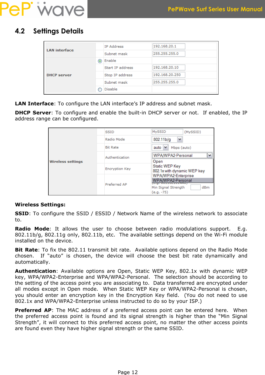  PePWave Surf Series User Manual   Page 12 4.2 Settings Details  LAN Interface: To configure the LAN interface’s IP address and subnet mask. DHCP  Server: To configure and enable the built-in DHCP server or not.  If enabled, the IP address range can be configured.  Wireless Settings: SSID: To configure the SSID / ESSID / Network Name of the wireless network to associate to. Radio  Mode:  It  allows  the  user  to  choose  between  radio  modulations  support.    E.g. 802.11b/g, 802.11g only, 802.11b, etc.  The available settings depend on the Wi-Fi module installed on the device. Bit  Rate: To fix the 802.11 transmit bit rate.  Available options depend on the Radio Mode chosen.    If  “auto”  is  chosen,  the  device  will  choose  the  best  bit  rate  dynamically  and automatically. Authentication:  Available  options  are  Open,  Static  WEP  Key,  802.1x  with  dynamic  WEP key, WPA/WPA2-Enterprise and WPA/WPA2-Personal.  The selection should be according to the setting of the access point you are associating to.  Data transferred are encrypted under all  modes  except  in Open mode.   When Static  WEP  Key or  WPA/WPA2-Personal is chosen, you  should  enter  an  encryption  key  in  the  Encryption  Key  field.    (You  do  not  need  to  use 802.1x and WPA/WPA2-Enterprise unless instructed to do so by your ISP.) Preferred  AP:  The  MAC  address  of  a  preferred  access  point  can be  entered  here.    When the  preferred  access  point  is  found  and  its  signal  strength  is  higher  than  the  “Min  Signal Strength”,  it will connect to this  preferred access  point,  no matter  the other access  points are found even they have higher signal strength or the same SSID.  