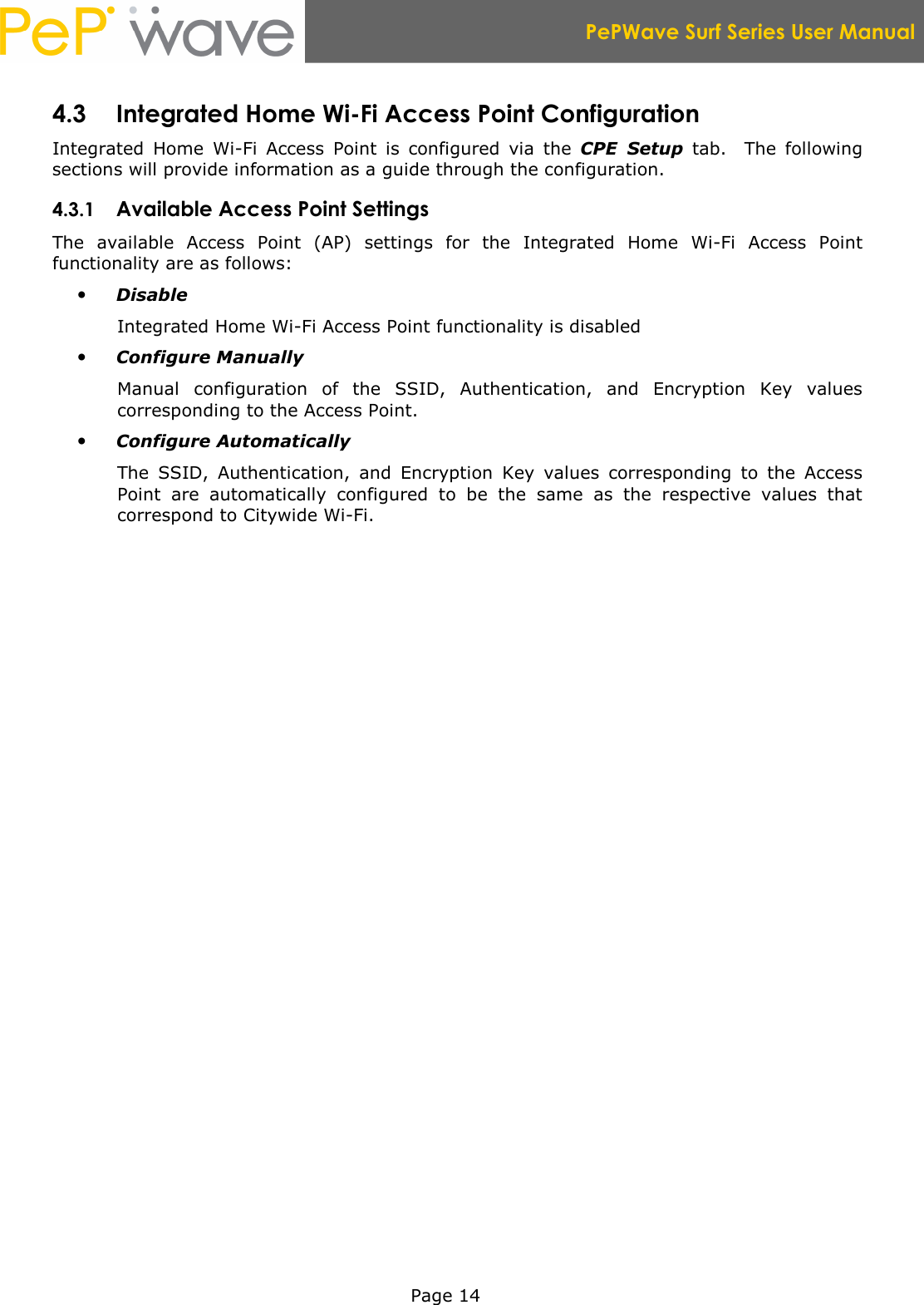  PePWave Surf Series User Manual   Page 14 4.3 Integrated Home Wi-Fi Access Point Configuration Integrated  Home  Wi-Fi  Access  Point  is  configured  via  the  CPE  Setup  tab.    The  following sections will provide information as a guide through the configuration. 4.3.1 Available Access Point Settings The  available  Access  Point  (AP)  settings  for  the  Integrated  Home  Wi-Fi  Access  Point functionality are as follows:  Disable Integrated Home Wi-Fi Access Point functionality is disabled  Configure Manually Manual  configuration  of  the  SSID,  Authentication,  and  Encryption  Key  values corresponding to the Access Point.  Configure Automatically The  SSID,  Authentication,  and  Encryption  Key  values  corresponding  to  the  Access Point  are  automatically  configured  to  be  the  same  as  the  respective  values  that correspond to Citywide Wi-Fi. 