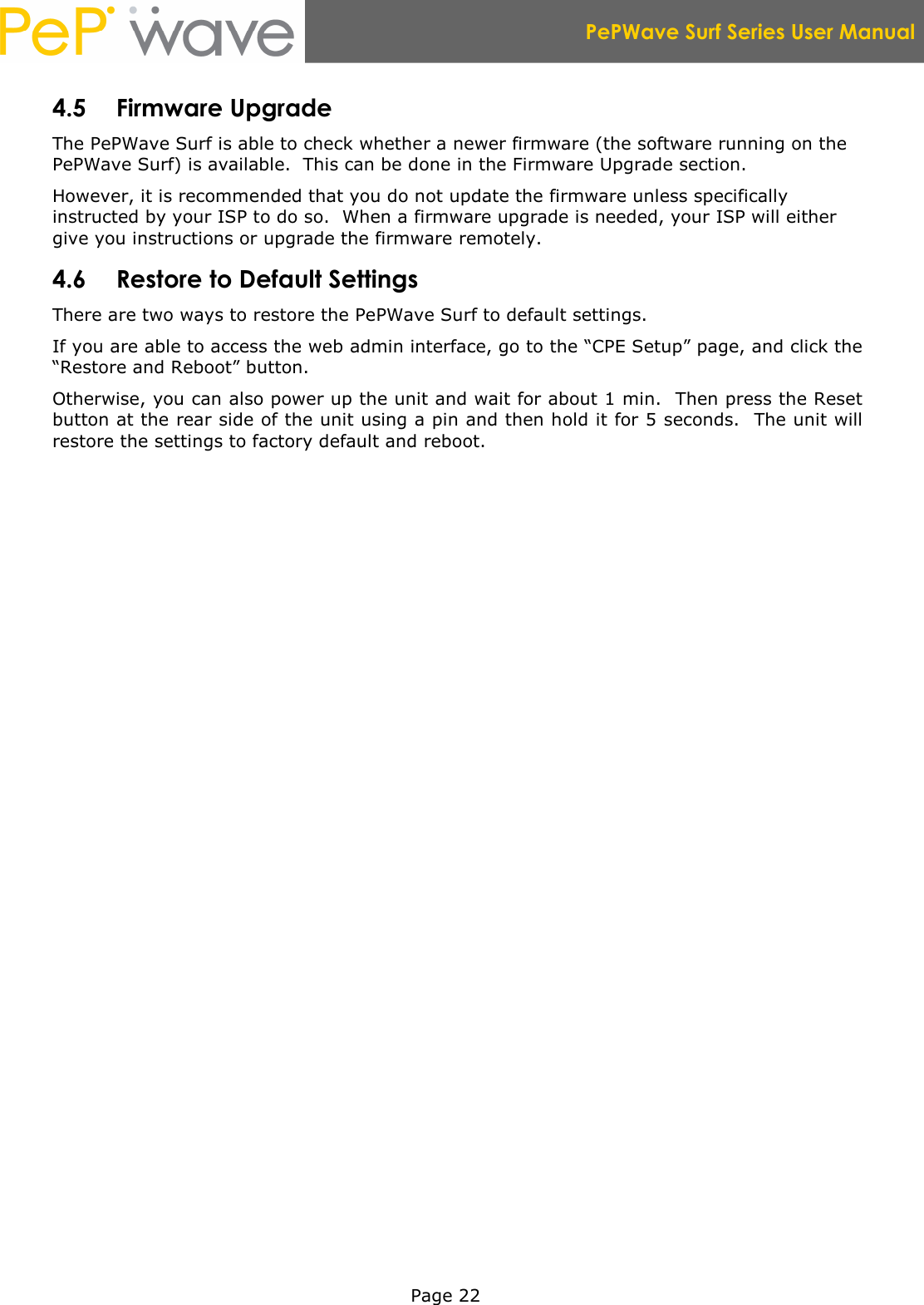  PePWave Surf Series User Manual   Page 22 4.5 Firmware Upgrade The PePWave Surf is able to check whether a newer firmware (the software running on the PePWave Surf) is available.  This can be done in the Firmware Upgrade section. However, it is recommended that you do not update the firmware unless specifically instructed by your ISP to do so.  When a firmware upgrade is needed, your ISP will either give you instructions or upgrade the firmware remotely. 4.6 Restore to Default Settings There are two ways to restore the PePWave Surf to default settings. If you are able to access the web admin interface, go to the “CPE Setup” page, and click the “Restore and Reboot” button. Otherwise, you can also power up the unit and wait for about 1 min.  Then press the Reset button at the rear side of the unit using a pin and then hold it for 5 seconds.  The unit will restore the settings to factory default and reboot. 
