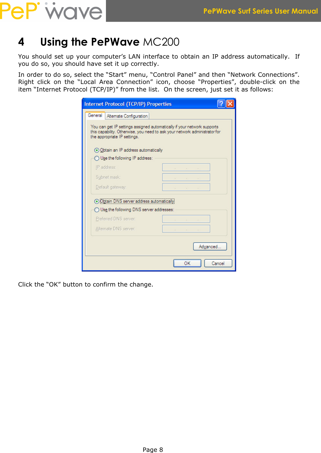  PePWave Surf Series User Manual   Page 8 4 Using the PePWave MC200 You should set up your computer’s LAN interface to obtain an IP address automatically.  If you do so, you should have set it up correctly.   In order to do so, select the “Start” menu, “Control Panel” and then “Network Connections”.  Right  click  on  the  “Local  Area  Connection”  icon,  choose  “Properties”,  double-click  on  the item “Internet Protocol (TCP/IP)” from the list.  On the screen, just set it as follows:  Click the “OK” button to confirm the change. 