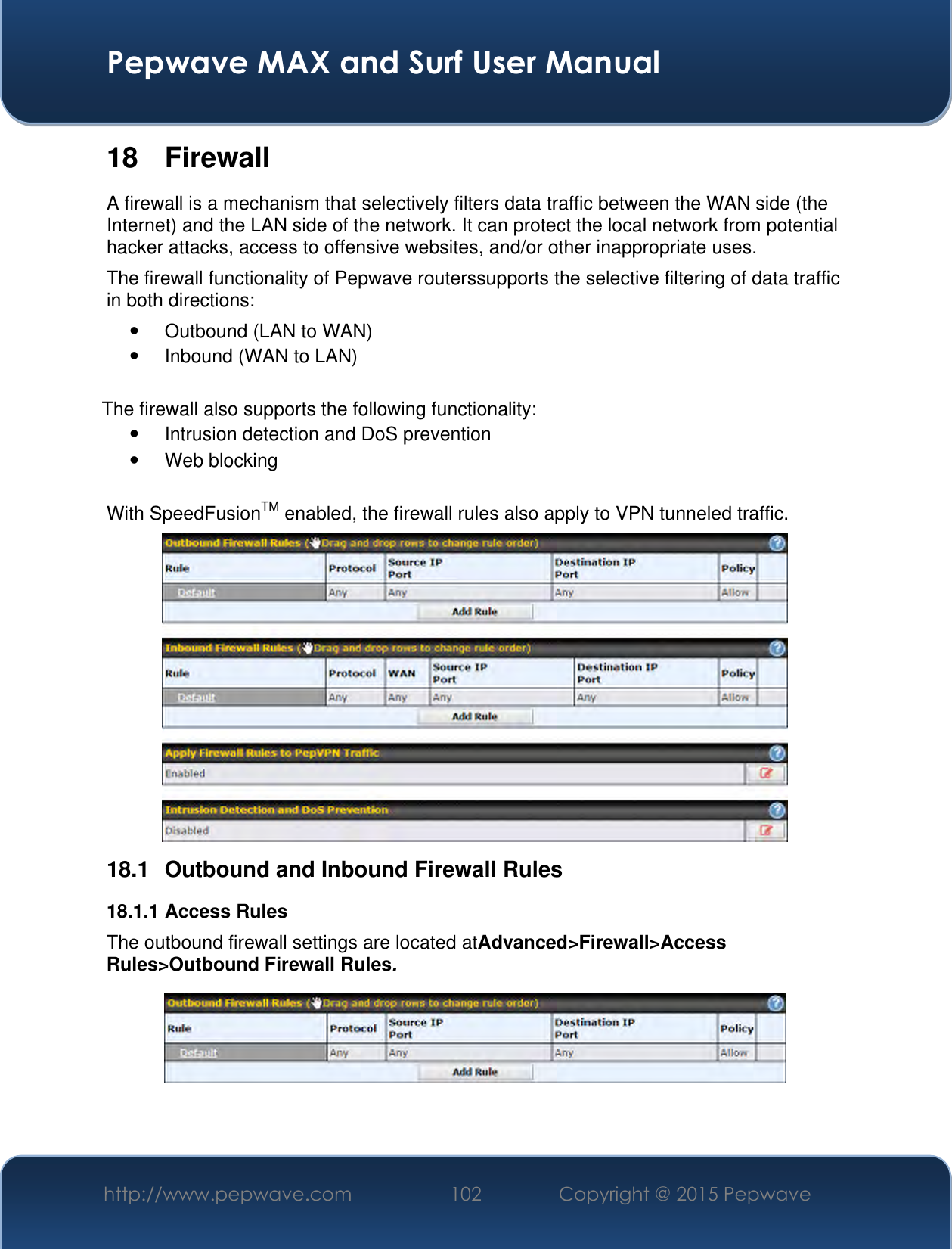  Pepwave MAX and Surf User Manual http://www.pepwave.com 102 Copyright @ 2015 Pepwave   18  Firewall A firewall is a mechanism that selectively filters data traffic between the WAN side (the Internet) and the LAN side of the network. It can protect the local network from potential hacker attacks, access to offensive websites, and/or other inappropriate uses. The firewall functionality of Pepwave routerssupports the selective filtering of data traffic in both directions:   Outbound (LAN to WAN)  Inbound (WAN to LAN)  The firewall also supports the following functionality:   Intrusion detection and DoS prevention   Web blocking  With SpeedFusionTM enabled, the firewall rules also apply to VPN tunneled traffic.  18.1  Outbound and Inbound Firewall Rules 18.1.1 Access Rules The outbound firewall settings are located atAdvanced&gt;Firewall&gt;Access Rules&gt;Outbound Firewall Rules.   