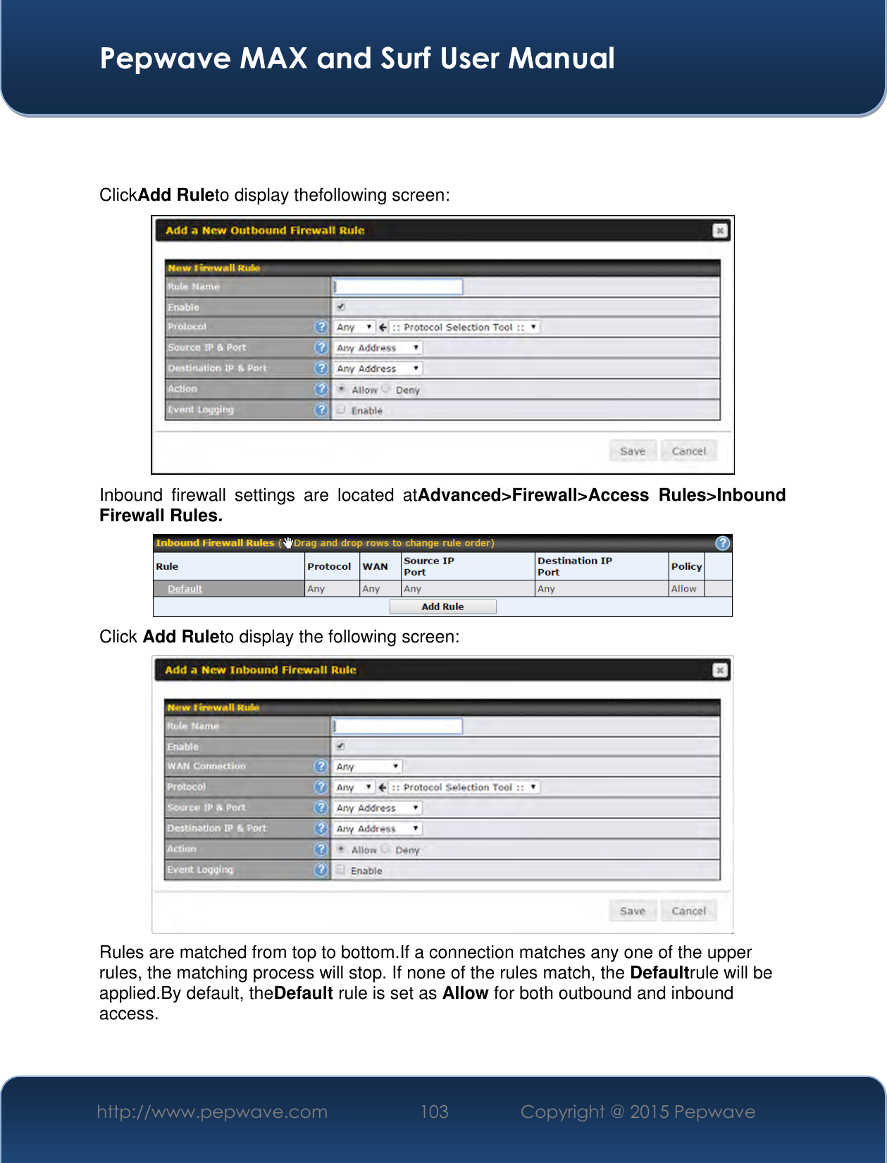  Pepwave MAX and Surf User Manual http://www.pepwave.com 103 Copyright @ 2015 Pepwave     ClickAdd Ruleto display thefollowing screen:  Inbound  firewall  settings  are  located  atAdvanced&gt;Firewall&gt;Access  Rules&gt;Inbound Firewall Rules.  Click Add Ruleto display the following screen:  Rules are matched from top to bottom.If a connection matches any one of the upper rules, the matching process will stop. If none of the rules match, the Defaultrule will be applied.By default, theDefault rule is set as Allow for both outbound and inbound access.    