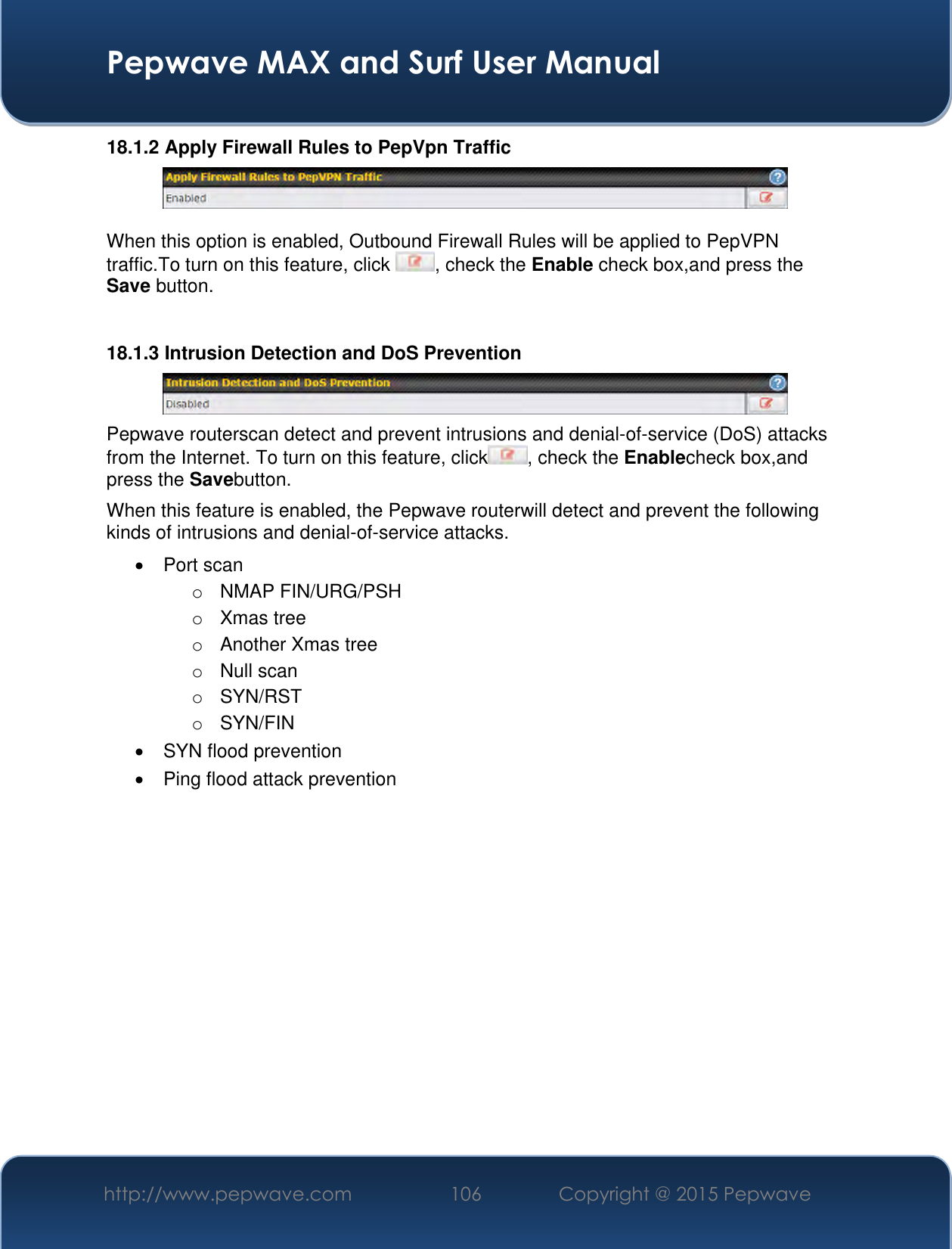  Pepwave MAX and Surf User Manual http://www.pepwave.com 106 Copyright @ 2015 Pepwave   18.1.2 Apply Firewall Rules to PepVpn Traffic   When this option is enabled, Outbound Firewall Rules will be applied to PepVPN traffic.To turn on this feature, click  , check the Enable check box,and press the Save button.  18.1.3 Intrusion Detection and DoS Prevention  Pepwave routerscan detect and prevent intrusions and denial-of-service (DoS) attacks from the Internet. To turn on this feature, click , check the Enablecheck box,and press the Savebutton. When this feature is enabled, the Pepwave routerwill detect and prevent the following kinds of intrusions and denial-of-service attacks.   Port scan o  NMAP FIN/URG/PSH o  Xmas tree o  Another Xmas tree o  Null scan o  SYN/RST o  SYN/FIN  SYN flood prevention   Ping flood attack prevention    