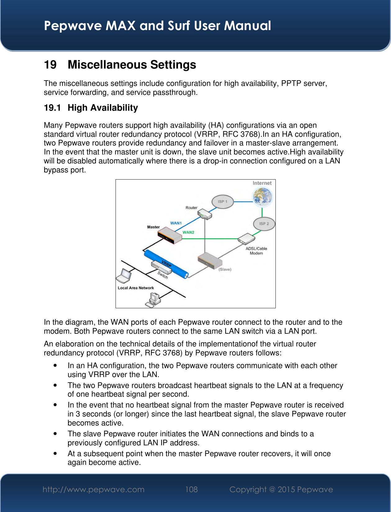  Pepwave MAX and Surf User Manual http://www.pepwave.com 108 Copyright @ 2015 Pepwave   19  Miscellaneous Settings The miscellaneous settings include configuration for high availability, PPTP server, service forwarding, and service passthrough. 19.1  High Availability Many Pepwave routers support high availability (HA) configurations via an open standard virtual router redundancy protocol (VRRP, RFC 3768).In an HA configuration, two Pepwave routers provide redundancy and failover in a master-slave arrangement. In the event that the master unit is down, the slave unit becomes active.High availability will be disabled automatically where there is a drop-in connection configured on a LAN bypass port.  In the diagram, the WAN ports of each Pepwave router connect to the router and to the modem. Both Pepwave routers connect to the same LAN switch via a LAN port. An elaboration on the technical details of the implementationof the virtual router redundancy protocol (VRRP, RFC 3768) by Pepwave routers follows:   In an HA configuration, the two Pepwave routers communicate with each other using VRRP over the LAN.   The two Pepwave routers broadcast heartbeat signals to the LAN at a frequency of one heartbeat signal per second.     In the event that no heartbeat signal from the master Pepwave router is received in 3 seconds (or longer) since the last heartbeat signal, the slave Pepwave router becomes active.  The slave Pepwave router initiates the WAN connections and binds to a previously configured LAN IP address.   At a subsequent point when the master Pepwave router recovers, it will once again become active. 