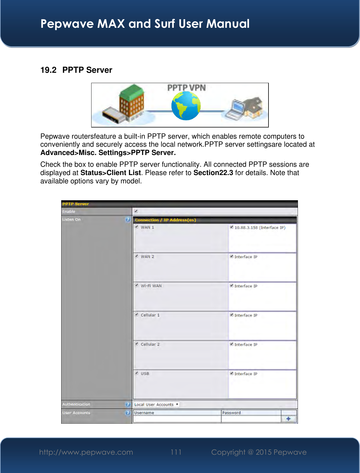  Pepwave MAX and Surf User Manual http://www.pepwave.com 111 Copyright @ 2015 Pepwave    19.2  PPTP Server  Pepwave routersfeature a built-in PPTP server, which enables remote computers to conveniently and securely access the local network.PPTP server settingsare located at Advanced&gt;Misc. Settings&gt;PPTP Server. Check the box to enable PPTP server functionality. All connected PPTP sessions are displayed at Status&gt;Client List. Please refer to Section22.3 for details. Note that available options vary by model.   