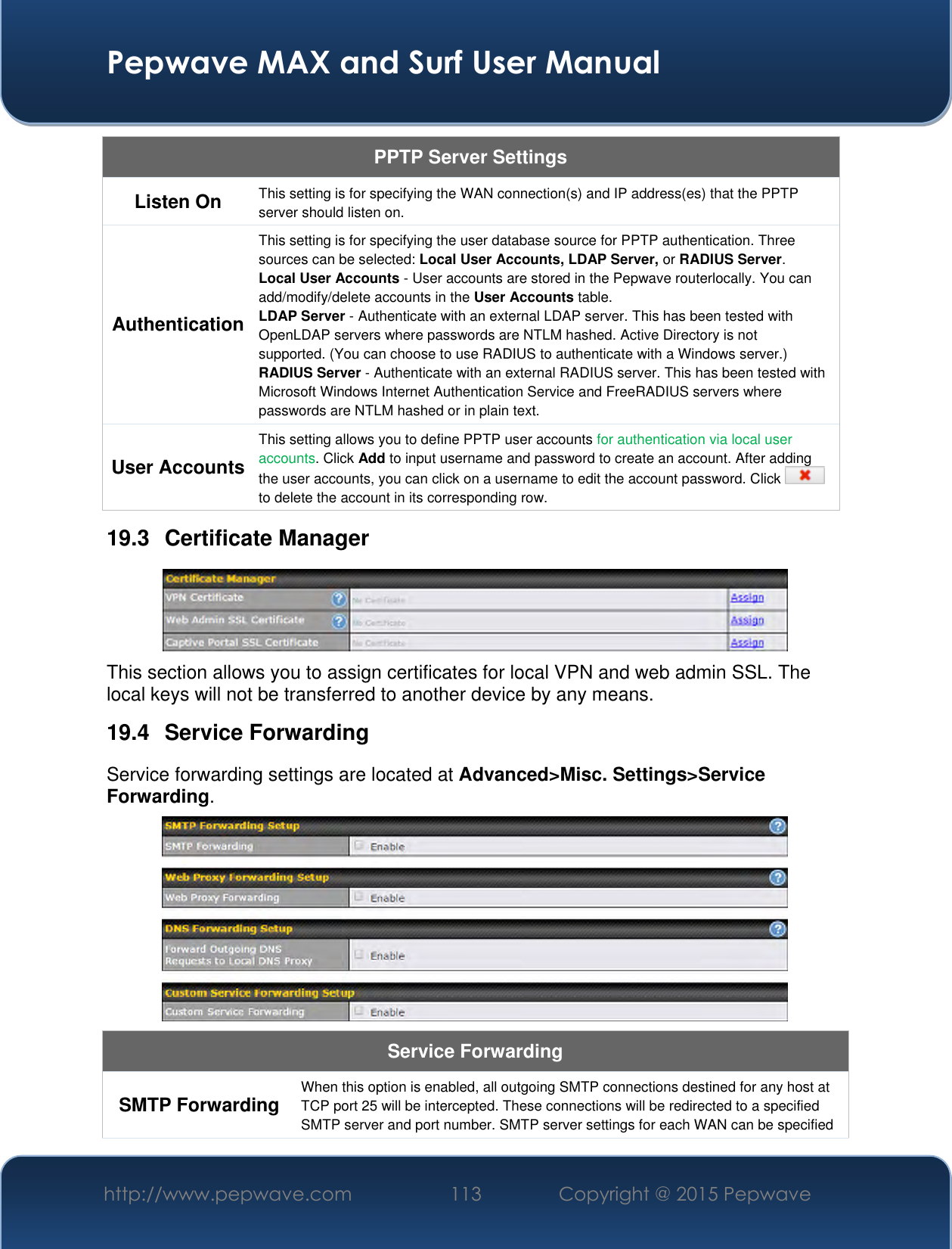  Pepwave MAX and Surf User Manual http://www.pepwave.com 113 Copyright @ 2015 Pepwave   PPTP Server Settings Listen On This setting is for specifying the WAN connection(s) and IP address(es) that the PPTP server should listen on. Authentication This setting is for specifying the user database source for PPTP authentication. Three sources can be selected: Local User Accounts, LDAP Server, or RADIUS Server. Local User Accounts - User accounts are stored in the Pepwave routerlocally. You can add/modify/delete accounts in the User Accounts table. LDAP Server - Authenticate with an external LDAP server. This has been tested with OpenLDAP servers where passwords are NTLM hashed. Active Directory is not supported. (You can choose to use RADIUS to authenticate with a Windows server.) RADIUS Server - Authenticate with an external RADIUS server. This has been tested with Microsoft Windows Internet Authentication Service and FreeRADIUS servers where passwords are NTLM hashed or in plain text. User Accounts This setting allows you to define PPTP user accounts for authentication via local user accounts. Click Add to input username and password to create an account. After adding the user accounts, you can click on a username to edit the account password. Click   to delete the account in its corresponding row. 19.3  Certificate Manager  This section allows you to assign certificates for local VPN and web admin SSL. The local keys will not be transferred to another device by any means. 19.4  Service Forwarding Service forwarding settings are located at Advanced&gt;Misc. Settings&gt;Service Forwarding.  Service Forwarding SMTP Forwarding When this option is enabled, all outgoing SMTP connections destined for any host at TCP port 25 will be intercepted. These connections will be redirected to a specified SMTP server and port number. SMTP server settings for each WAN can be specified 