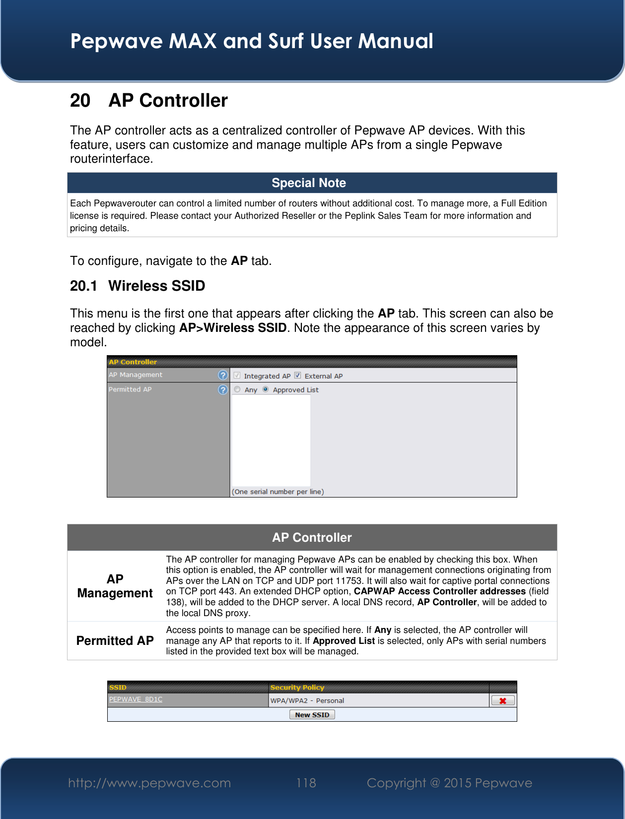  Pepwave MAX and Surf User Manual http://www.pepwave.com 118 Copyright @ 2015 Pepwave   20 AP Controller The AP controller acts as a centralized controller of Pepwave AP devices. With this feature, users can customize and manage multiple APs from a single Pepwave routerinterface. Special Note Each Pepwaverouter can control a limited number of routers without additional cost. To manage more, a Full Edition license is required. Please contact your Authorized Reseller or the Peplink Sales Team for more information and pricing details.  To configure, navigate to the AP tab. 20.1  Wireless SSID This menu is the first one that appears after clicking the AP tab. This screen can also be reached by clicking AP&gt;Wireless SSID. Note the appearance of this screen varies by model.   AP Controller AP Management The AP controller for managing Pepwave APs can be enabled by checking this box. When this option is enabled, the AP controller will wait for management connections originating from APs over the LAN on TCP and UDP port 11753. It will also wait for captive portal connections on TCP port 443. An extended DHCP option, CAPWAP Access Controller addresses (field 138), will be added to the DHCP server. A local DNS record, AP Controller, will be added to the local DNS proxy. Permitted AP Access points to manage can be specified here. If Any is selected, the AP controller will manage any AP that reports to it. If Approved List is selected, only APs with serial numbers listed in the provided text box will be managed.   