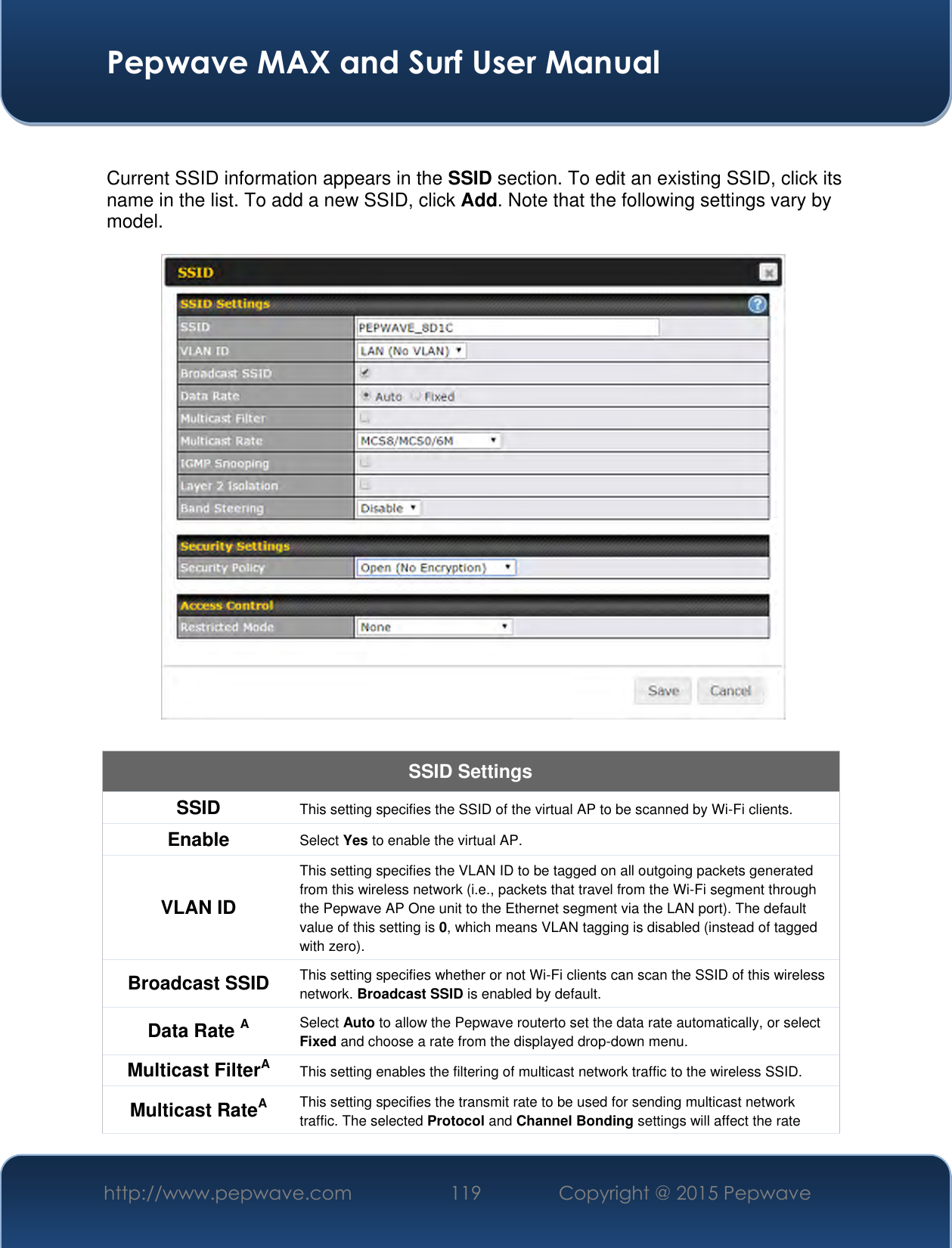  Pepwave MAX and Surf User Manual http://www.pepwave.com 119 Copyright @ 2015 Pepwave    Current SSID information appears in the SSID section. To edit an existing SSID, click its name in the list. To add a new SSID, click Add. Note that the following settings vary by model.  SSID Settings SSID This setting specifies the SSID of the virtual AP to be scanned by Wi-Fi clients. Enable Select Yes to enable the virtual AP. VLAN ID This setting specifies the VLAN ID to be tagged on all outgoing packets generated from this wireless network (i.e., packets that travel from the Wi-Fi segment through the Pepwave AP One unit to the Ethernet segment via the LAN port). The default value of this setting is 0, which means VLAN tagging is disabled (instead of tagged with zero). Broadcast SSID This setting specifies whether or not Wi-Fi clients can scan the SSID of this wireless network. Broadcast SSID is enabled by default. Data Rate A Select Auto to allow the Pepwave routerto set the data rate automatically, or select Fixed and choose a rate from the displayed drop-down menu. Multicast FilterA This setting enables the filtering of multicast network traffic to the wireless SSID. Multicast RateA This setting specifies the transmit rate to be used for sending multicast network traffic. The selected Protocol and Channel Bonding settings will affect the rate 