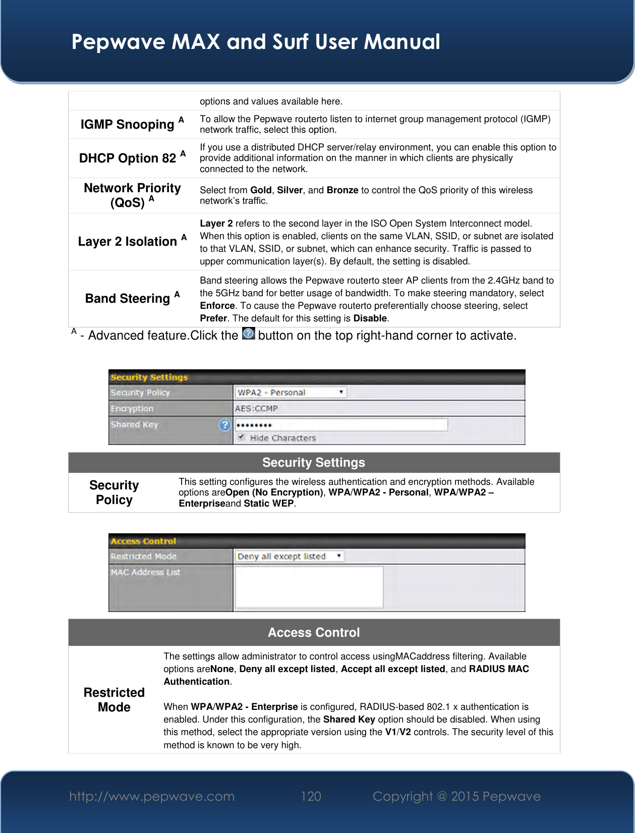  Pepwave MAX and Surf User Manual http://www.pepwave.com 120 Copyright @ 2015 Pepwave   options and values available here. IGMP Snooping A To allow the Pepwave routerto listen to internet group management protocol (IGMP) network traffic, select this option. DHCP Option 82 A If you use a distributed DHCP server/relay environment, you can enable this option to provide additional information on the manner in which clients are physically connected to the network. Network Priority (QoS) A Select from Gold, Silver, and Bronze to control the QoS priority of this wireless network’s traffic. Layer 2 Isolation A Layer 2 refers to the second layer in the ISO Open System Interconnect model. When this option is enabled, clients on the same VLAN, SSID, or subnet are isolated to that VLAN, SSID, or subnet, which can enhance security. Traffic is passed to upper communication layer(s). By default, the setting is disabled.  Band Steering A Band steering allows the Pepwave routerto steer AP clients from the 2.4GHz band to the 5GHz band for better usage of bandwidth. To make steering mandatory, select Enforce. To cause the Pepwave routerto preferentially choose steering, select Prefer. The default for this setting is Disable. A - Advanced feature.Click the   button on the top right-hand corner to activate.   Security Settings Security Policy This setting configures the wireless authentication and encryption methods. Available options areOpen (No Encryption), WPA/WPA2 - Personal, WPA/WPA2 – Enterpriseand Static WEP.   Access Control Restricted Mode The settings allow administrator to control access usingMACaddress filtering. Available options areNone, Deny all except listed, Accept all except listed, and RADIUS MAC Authentication.  When WPA/WPA2 - Enterprise is configured, RADIUS-based 802.1 x authentication is enabled. Under this configuration, the Shared Key option should be disabled. When using this method, select the appropriate version using the V1/V2 controls. The security level of this method is known to be very high. 